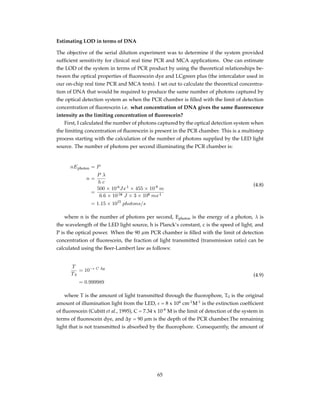 Estimating LOD in terms of DNA
The objective of the serial dilution experiment was to determine if the system provided
sufﬁcient sensitivity for clinical real time PCR and MCA applications. One can estimate
the LOD of the system in terms of PCR product by using the theoretical relationships be-
tween the optical properties of ﬂuorescein dye and LCgreen plus (the intercalator used in
our on-chip real time PCR and MCA tests). I set out to calculate the theoretical concentra-
tion of DNA that would be required to produce the same number of photons captured by
the optical detection system as when the PCR chamber is ﬁlled with the limit of detection
concentration of ﬂuorescein i.e. what concentration of DNA gives the same ﬂuorescence
intensity as the limiting concentration of ﬂuorescein?
First, I calculated the number of photons captured by the optical detection system when
the limiting concentration of ﬂuorescein is present in the PCR chamber. This is a multistep
process starting with the calculation of the number of photons supplied by the LED light
source. The number of photons per second illuminating the PCR chamber is:
nEphoton = P
n =
P λ
h c
=
500 × 10-6
Js-1
× 455 × 10-9
m
6.6 × 10-34 J × 3 × 108 ms-1
= 1.15 × 1015
photons/s
(4.8)
where n is the number of photons per second, Ephoton is the energy of a photon, λ is
the wavelength of the LED light source, h is Planck’s constant, c is the speed of light, and
P is the optical power. When the 90 µm PCR chamber is ﬁlled with the limit of detection
concentration of ﬂuorescein, the fraction of light transmitted (transmission ratio) can be
calculated using the Beer-Lambert law as follows:
T
T0
= 10−ϵ C ∆y
= 0.999989
(4.9)
where T is the amount of light transmitted through the ﬂuorophore, T0 is the original
amount of illumination light from the LED, ϵ = 8 x 104
cm-1
M-1
is the extinction coefﬁcient
of ﬂuorescein (Cubitt et al., 1995), C = 7.34 x 10-9
M is the limit of detection of the system in
terms of ﬂuorescein dye, and ∆y = 90 µm is the depth of the PCR chamber.The remaining
light that is not transmitted is absorbed by the ﬂuorophore. Consequently, the amount of
65
 