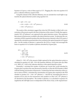 Equation 4.13 gives a value of theta equal to 17.5˚. Plugging this value into equation 4.12
gives a collection efﬁciency equal to 0.023.
Using this estimate of the collection efﬁciency, one can calculate how much light is cap-
tured by the optical detection system using equation 4.11.
N = QE × CE × ∆A
= 0.91 × 0.023 × 1.27 × 1010
photons/s
= 3.02 × 108
photons/s
(4.14)
The results of this calculation suggest that when the PCR chamber is ﬁlled with a con-
centration of ﬂuorescein equal to the limit of detection of the system (7.34 nM), then approx-
imately 3.02 x 108
photons/s are captured by the optical detection system. This represents
that amount of ﬂuorescence available to the optical detection system. To determine the con-
centration of DNA required to produce the same ﬂuorescence intensity in the CCD camera, I
repeated the calculations presented above but switched to the optical properties of LCgreen
plus. I set the number of photons/s captured by the CCD as a target, and rearranged the
terms in equation 4.11 to number of photons absorbed by LCgreen plus.
∆A =
N
QE × CE
=
3.02 × 108
0.8 × 0.023
= 1.64 × 1010
photons/s
(4.15)
where N = 3.02 x 108
is the amount of light captured by the optical detection system as
calculated in equation 4.11, QE = 0.8 is the quantum efﬁciency of LCgreen plus dye (Mao
et al., 2007), CE = 0.023 is the collection efﬁciency of the optical detection system.
Essentially, I calculated the number of photons per second that would absorbed by
LCgreen plus to produce the same ﬂuorescence intensity as when the PCR chamber is ﬁlled
with the limiting concentration of ﬂuorescein. To determine the limit of detection of the sys-
tem in terms of DNA, I calculated the concentration of LCgreen plus required in the PCR
chamber to produce ∆A = 1.64 x 1010
photons/s. I did this by rearranging the terms in
equation 4.10 to solve for the transmission ratio needed to so that 1.64 x 1010
photons/s
are absorbed by the ﬂuorophore. The number of photons, n as calculated in equation 4.8,
supplied by the LED light source is independent of the choice of dye, so the required trans-
67
 