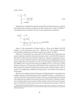mission ratio is:
(1 −
T
T0
) =
∆A
n
T
T0
= 1 −
1.64 × 1010
1.15 × 1015
T
T0
= 0.999986
(4.16)
Subsequently, I calculated the required concentration of LCgreen plus dye so that the
transmission ratio calculated according to the Beer–Lambert law is equal to 0.999986. I
rearranged the terms in equation 4.9 to solve for the required dye concentration.
log
T
T0
= −ϵ C ∆y
C =
−1
ϵ ∆y
log
T
T0
C =
−1
58000 cm−1M−1 × 90 × 10−4cm
log 0.999986
= 1.16 × 10−8
M
(4.17)
where C is the concentration of LCgreen plus, ∆y = 90 µm is the depth of the PCR
chamber, T
T 0
is the transmission ratio, and ϵ = 58000 cm-1
M-1
is the extinction coefﬁcient
of LCgreen plus obtained from estimates of similar dyes by Mao et al. (2007).
Equation 4.17 predicts that one would need 11.6 nM of LCgreen plus to obtain the same
amount of photons available to the optical detection system as when the PCR chamber is
ﬁlled with 7.34 nM of ﬂuorescein (the limit of detection). This passes a logical ﬁrst examina-
tion since one expects the limit of detection with LCgreen plus to be slightly higher since the
primary differences in the calculation were the use of the extinction coefﬁcient of LCgreen
plus (58000 cm-1
M-1
instead of that of ﬂuorescein (80000 cm-1
M-1
) as well as the use of the
quantum of efﬁciency of LCgreen plus (0.8) instead of that of ﬂuorescein (0.91). Both of
those numbers are smaller for LCgreen plus than ﬂuorescein, and the net effect in the cal-
culation was a higher limit of detection of LCgreen plus i.e. the system is less sensitive to
LCgreen plus.
However, the comparison between ﬂuorescein and LCgreen plus is incomplete since
multiple molecules of intercalating dyes bind to each DNA molecule. I calculated the ac-
tual limit of detection of the system with respect to DNA by considering that the saturating
intercalating dye has multiple molecules per base pair of PCR product. While the manufac-
turer of LCgreen plus does not provide an ofﬁcial number of dyes per base pair of LCgreen
plus16
, I estimated the number of dye molecules of LCgreen plus per base pair of DNA as
16The LCgreen plus info sheet provided at the Idaho Technology website refers to publications by Wittwer et al.
(2003) which show results from the dye but do not provide the number of dyes per base pair or the extinction
coefﬁcient of LCgreen.
68
 