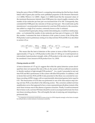being the same of that of SYBR Green I, a competing intercalating dye that has been closely
linked with LCgreen plus and has more published properties in the literature Herrmann
et al. (2006), Wittwer et al. (2003). Zipper et al. (2004) found that the measured values of
the maximum ﬂuorescence intensity from SYBR green dye stayed roughly constant as the
number of dye molecules per base pair was increased from 10 to 100. Consequently, they
concluded that SYBR green dye saturates at 10 dyes per base pair – this would make up the
manufacturer’s recommended concentration for a real time PCR reaction (i.e the concentra-
tion added to a single 25-µL reaction, commonly known as the 1x solution).
I assumed that LCgreen plus, being a similar intercalating dye, would have similar prop-
erties – so I estimated the number of dye molecules per base pair of LCgreen as 10. With
this number, I estimated the limit of detection of the system in terms of the 235-bp ß2m
PCR product used in preliminary testing of on-chip real time PCR and MCA (as described
in section 4.3) as:
1.16 × 10-8
moles
1L
×
650 g
1 mole
×
235 bp
10 dpbp
×
109
ng
1 g
×
10−6
L
1 µL
= 1.77 ng/µL (4.18)
This means that the limit of detection of the system in terms of ß2m PCR product is
approximately 1.77 ng/µL. A PCR product on the order of 1-100 ng/µL would represent an
intermediate/typical product strength, while a PCR product on the order of pg/µL would
be considered a trace amount of PCR product (Lee et al., 2010).
Closing remarks on LOD
A limit of detection of 1.77 ng/µL suggests that while the optical detection system devel-
oped here does not represent the state of the art, the system will have sufﬁcient sensitivity
to identify medium to high-strength PCR products17
. As a result, I proceeded to test real
time PCR and MCA performance of the system with ß2m PCR product. In addition, I will
re-iterate that real time PCR and MCA data presented in this thesis was corrected for non-
linear encoding of JPEG images with an experimentally determined gamma factor equal to
0.53. This linearization of CCD data was performed as one of the data analysis steps dur-
ing real time PCR as described in the following section. This correction yielded real time
ampliﬁcation curves that appeared to have a more exponential growth phase instead of the
more linear increase seen in the absence of gamma correction. Finally, I would recommend
that in future work, real time PCR data should be saved in uncompressed formats free from
non-linear encoding schemes. This will simplify the task of analyzing and interpreting ex-
perimental data.
17A comparison of instrument sensitivities in terms of ng/µL of DNA depends strongly on the choice of sample
but still provides an initial estimate of instrument sensitivity.
69
 