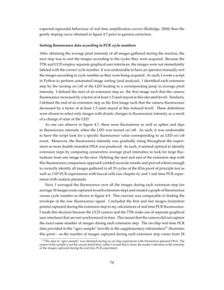 expected sigmoidal behaviour of real time ampliﬁcation curves (Rutledge, 2004) than the
gently sloping curve obtained in ﬁgure 4.7 prior to gamma correction.
Sorting ﬂuorescence data according to PCR cycle numbers
After obtaining the average pixel intensity of all images gathered during the reaction, the
next step was to sort the images according to the cycles they were acquired. Because the
TTK and CCD employ separate graphical user interfaces, the images were not immediately
labeled with the correct cycle number. It was undesirable to have an operator manually sort
the images according to cycle number as they were being acquired. As such, I wrote a script
in Python to perform automated image sorting (and analysis). I identiﬁed each extension
step by the turning on/off of the LED leading to a corresponding jump in average pixel
intensity. I deﬁned the start of an extension step as: the ﬁrst image such that the camera
ﬂuorescence increased by a factor of at least 1.5 (and stayed at this elevated level). Similarly,
I deﬁned the end of an extension step as the ﬁrst image such that the camera ﬂuorescence
decreased by a factor of at least 1.5 (and stayed at this reduced level). These deﬁnitions
were chosen to select only images with drastic changes in ﬂuorescence intensity as a result
of a change of state of the LED.
As one can observe in ﬁgure 4.7, there were ﬂuctuations as well as spikes and dips
in ﬂuorescence intensity when the LED was turned on/off. As such, it was undesirable
to have the script look for a speciﬁc ﬂuorescence value corresponding to an LED on/off
event. Moreover, the ﬂuorescence intensity was gradually rising throughout the experi-
ment as more double stranded DNA was produced. As such, it seemed optimal to identify
extension steps by comparing consecutive average pixel intensities to look for large ﬂuc-
tuations from one image to the next. Deﬁning the start and end of the extension step with
this ﬂuorescence comparison approach yielded accurate results and proved robust enough
to correctly identify all images gathered in all 35 cycles of the ß2m proof of principle test as
well as 3 SP-PCR experiments with buccal cells (see chapter 6), and 1 real time PCR exper-
iment with malaria plasmids.
Next, I averaged the ﬂuorescence over all the images during each extension step (on
average 30 images were captured in each extension step) and created a graph of ﬂuorescence
versus cycle number as shown in ﬁgure 4.9. This exercise was comparable to ﬁnding the
envelope of the raw ﬂuorescence signal. I included the ﬁrst and last images (transition
points) captured during the extension step in my calculations of real time PCR ﬂuorescence.
I made this decision because the CCD camera and the TTK make use of separate graphical
user interfaces that are not synchronized in time. This meant that the camera did not capture
the exact same number of images during each extension step. The on-chip real time PCR
data provided in the “qpcr-sample” text ﬁle in the supplementary information21
illustrates
this point – as the number of images captured during each extension step varies from 28
21The data in “qpcr-sample” was obtained during an on-chip experiment with Plasmodium plasmid DNA. The
nature of the sample is not the crucial detail here, rather I would like to draw the reader’s attention to the intensity
of the images captured during the real time PCR experiment.
74
 