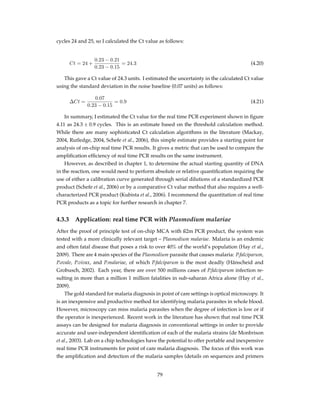 cycles 24 and 25, so I calculated the Ct value as follows:
Ct = 24 +
0.23 − 0.21
0.23 − 0.15
= 24.3 (4.20)
This gave a Ct value of 24.3 units. I estimated the uncertainty in the calculated Ct value
using the standard deviation in the noise baseline (0.07 units) as follows:
∆Ct =
0.07
0.23 − 0.15
= 0.9 (4.21)
In summary, I estimated the Ct value for the real time PCR experiment shown in ﬁgure
4.11 as 24.3 ± 0.9 cycles. This is an estimate based on the threshold calculation method.
While there are many sophisticated Ct calculation algorithms in the literature (Mackay,
2004, Rutledge, 2004, Schefe et al., 2006), this simple estimate provides a starting point for
analysis of on-chip real time PCR results. It gives a metric that can be used to compare the
ampliﬁcation efﬁciency of real time PCR results on the same instrument.
However, as described in chapter 1, to determine the actual starting quantity of DNA
in the reaction, one would need to perform absolute or relative quantiﬁcation requiring the
use of either a calibration curve generated through serial dilutions of a standardized PCR
product (Schefe et al., 2006) or by a comparative Ct value method that also requires a well-
characterized PCR product (Kubista et al., 2006). I recommend the quantitation of real time
PCR products as a topic for further research in chapter 7.
4.3.3 Application: real time PCR with Plasmodium malariae
After the proof of principle test of on-chip MCA with ß2m PCR product, the system was
tested with a more clinically relevant target – Plasmodium malariae. Malaria is an endemic
and often fatal disease that poses a risk to over 40% of the world’s population (Hay et al.,
2009). There are 4 main species of the Plasmodium parasite that causes malaria: P.falciparum,
P.ovale, P.vivax, and P.malariae, of which P.falciparum is the most deadly (Hänscheid and
Grobusch, 2002). Each year, there are over 500 millions cases of P.falciparum infection re-
sulting in more than a million 1 million fatalities in sub-saharan Africa alone (Hay et al.,
2009).
The gold standard for malaria diagnosis in point of care settings is optical microscopy. It
is an inexpensive and productive method for identifying malaria parasites in whole blood.
However, microscopy can miss malaria parasites when the degree of infection is low or if
the operator is inexperienced. Recent work in the literature has shown that real time PCR
assays can be designed for malaria diagnosis in conventional settings in order to provide
accurate and user-independent identiﬁcation of each of the malaria strains (de Monbrison
et al., 2003). Lab on a chip technologies have the potential to offer portable and inexpensive
real time PCR instruments for point of care malaria diagnosis. The focus of this work was
the ampliﬁcation and detection of the malaria samples (details on sequences and primers
79
 