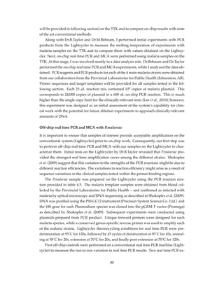 will be provided in following section) on the TTK and to compare on-chip results with state
of the art conventional methods.
Along with Dr.B.Taylor and Dr.M.Behnam, I performed initial experiments with PCR
products from the Lightcycler to measure the melting temperature of experiments with
malaria samples on the TTK and to compare them with values obtained on the Lightcy-
cler. Next, on-chip real time PCR and MCA were performed using malaria samples on the
TTK. At this stage, I was involved mostly in a data analysis role. Dr.Behnam and Dr.Taylor
performed the on-chip real time PCR and MCA experiments, while I analyzed the data ob-
tained. PCR reagents and PCR products for each of the 4 main malaria strains were obtained
from our collaborators from the Provincial Laboratories for Public Health (Edmonton, AB).
Primer sequences and target templates will be provided for all samples tested in the fol-
lowing section. Each 25 µL reaction mix contained 106
copies of malaria plasmid. This
corresponds to 24,000 copies of plasmid in a 600 nL on-chip PCR reaction. This is much
higher than the single copy limit for the clinically-relevant tests (Lee et al., 2010); however,
this experiment was designed as an initial assessment of the system’s capability for clini-
cal work with the potential for future dilution experiments to approach clinically-relevant
amounts of DNA.
Off-chip real time PCR and MCA with P.malariae
It is important to ensure that samples of interest provide acceptable ampliﬁcation on the
conventional system (Lightcycler) prior to on-chip work. Consequently, our ﬁrst step was
to perform off-chip real time PCR and MCA with our samples on the Lightcycler to char-
acterize them. Initial tests on the Lightcycler by Dr.B.Taylor revealed that P.malariae pro-
vided the strongest real time ampliﬁcation curve among the different strains. Shokoples
et al. (2009) suggest that this variation in the strengths of the PCR reactions might be due to
different reaction efﬁciencies. The variations in reaction efﬁciency might arise as a result of
sequence variations in the clinical samples tested within the primer binding regions.
The P.malariae sample was prepared on the Lightcycler using the PCR reaction mix-
ture provided in table 4.5. The malaria template samples were obtained from blood col-
lected by the Provincial Laboratories for Public Health – and conﬁrmed as infected with
malaria by optical microscopy and DNA sequencing as described in Shokoples et al. (2009).
DNA was puriﬁed using the PSS GC12 instrument (Precision System Science Co. Ltd.) and
the 18S gene for each Plasmodium species was cloned into the pGEM-T vector (Promega)
as described by Shokoples et al. (2009). Subsequent experiments were conducted using
plasmids prepared from PCR product. Unique forward primers were designed for each
malaria species, while a conserved genus-speciﬁc reverse primer was used to amplify each
of the malaria strains. Lightcycler thermocycling conditions for real time PCR were pre-
denaturation at 95˚C for 120s, followed by 45 cycles of denaturation at 95˚C for 10s, anneal-
ing at 58˚C for 20s, extension at 70˚C for 20s, and ﬁnally post-extension at 70˚C for 120s.
First off-chip controls were performed on a conventional real time PCR machine (Light-
cycler) to measure the run-to-run variation in real time PCR results. Two real time PCR ex-
80
 