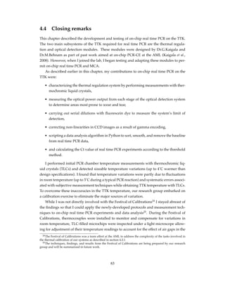 4.4 Closing remarks
This chapter described the development and testing of on-chip real time PCR on the TTK.
The two main subsystems of the TTK required for real time PCR are the thermal regula-
tion and optical detection modules. These modules were designed by Dr.G.Kaigala and
Dr.M.Behnam as part of past work aimed at on-chip PCR-CE at the AML (Kaigala et al.,
2008). However, when I joined the lab, I began testing and adapting these modules to per-
mit on-chip real time PCR and MCA.
As described earlier in this chapter, my contributions to on-chip real time PCR on the
TTK were:
• characterizing the thermal regulation system by performing measurements with ther-
mochromic liquid crystals,
• measuring the optical power output from each stage of the optical detection system
to determine areas most prone to wear and tear,
• carrying out serial dilutions with ﬂuorescein dye to measure the system’s limit of
detection,
• correcting non-linearities in CCD images as a result of gamma encoding,
• scripting a data analysis algorithm in Python to sort, smooth, and remove the baseline
from real time PCR data,
• and calculating the Ct value of real time PCR experiments according to the threshold
method.
I performed initial PCR chamber temperature measurements with thermochromic liq-
uid crystals (TLCs) and detected sizeable temperature variations (up to 4˚C warmer than
design speciﬁcations). I found that temperature variations were partly due to ﬂuctuations
in room temperature (up to 3˚C during a typical PCR reaction) and systematic errors associ-
ated with subjective measurement techniques while obtaining TTK temperature with TLCs.
To overcome these inaccuracies in the TTK temperature, our research group embarked on
a calibration exercise to eliminate the major sources of variation.
While I was not directly involved with the Festival of Calibrations24
I stayed abreast of
the ﬁndings so that I could apply the newly-developed protocols and measurement tech-
niques to on-chip real time PCR experiments and data analysis25
. During the Festival of
Calibrations, thermocouples were installed to monitor and compensate for variations in
room temperature, TLC-ﬁlled microchips were inspected under a light microscope allow-
ing for adjustment of their temperature readings to account for the effect of air gaps in the
24The Festival of Calibrations was a team effort at the AML to address the complexity of the tasks involved in
the thermal calibration of our systems as described in section 4.2.1.
25The techniques, ﬁndings, and results from the Festival of Calibrations are being prepared by our research
group and will be summarized in future work.
83
 