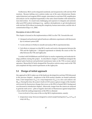 Furthermore, MCA can be integrated seamlessly and inexpensively with real time PCR
reactions. Because melting curve analysis makes use of the same infrastructure (heater,
optical detection) and reagents (DNA sample, intercalator) as real-time PCR, ampliﬁcation
and analysis can be completed sequentially in the same closed chamber with minimal hu-
man intervention. It is much more challenging and expensive to integrate and automate
other post-PCR analysis techniques (e.g. capillary electrophoresis or gel electrophoresis)
with real time PCR without increasing the complexity, human intervention, and the risk of
contamination (Espy et al., 2006).
Description of roles in MCA work
This chapter is focused on the implementation of MCA on the TTK. Towards this end:
• I designed and performed optical hardware calibration experiments with ﬂuorescein
dye to estimate system LOD
• I wrote software in Python to smooth and analyze MCA experimental data.
• I led efforts to interpret on-chip MCA results and resolve discrepancies between the
TTK and the Lightcycler. I designed experiments to identify the source of the Tm
offset between the TTK and Lightcycler.
I worked with Dr.M.Behnam and Dr.B.Taylor to resolve engineering and molecular bi-
ology problems during this project. As described in chapter 4, Dr.Behnam designed the
original optics hardware and performed maintenance tasks on the TTK to ensure optical
operation. Meanwhile Dr.Taylor designed the Plasmodium malariae assays used on the TTK
and completed off-chip control experiments on the Lightcycler.
5.1 Design of initial approach
Our approach to MCA makes use of the hardware developed for real time PCR (discussed
in the previous chapter). Amplicons in the PCR reaction chamber are heated uniformly
from a start temperature (Tstart) to a stop temperature (Tstop) at a slow and uniform rate
(Rmca). During this time, the system’s built-in CCD camera captures images of the chamber
and records the ﬂuorescence changes that occurs as the DNA is heated (MCA background
was discussed in introduction chapter). Afterwards, images from the camera are analyzed
to generate melt curves – plots of negative derivative of ﬂuorescence against temperature
– from which the melting temperature of the DNA is obtained.
I was involved in 2 key areas of the on-chip MCA implementation, namely:
1. temperature ramp: ﬁrmware designed to control sample heating from Tstart to Tstop at
ramp rate Rmca.
87
 