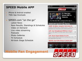Mobile Fan Engagement
SPEED Mobile APP
 iPhone & Android enabled
 750k App Dowloads
 SPEED.com “on the go”
◦ Latest News
◦ Race Results, Standings & Schedules
◦ Video on Demand
◦ Live video streaming
◦ Podcasts
◦ Photo Galleries
◦ TV Schedule
◦ At-track Stage Schedule
 