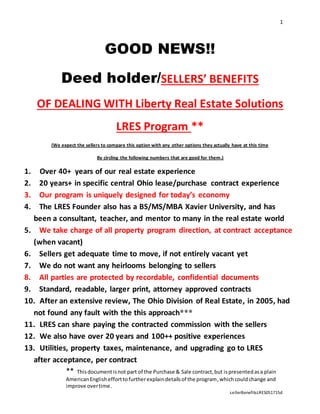 1
** Thisdocumentisnot part of the Purchase & Sale contract,but ispresentedasa plain
AmericanEnglishefforttofurtherexplaindetailsof the program,whichcouldchange and
improve overtime.
sellerBenefitsLRES051715d
GOOD NEWS!!
Deed holder/SELLERS’ BENEFITS
OF DEALING WITH Liberty Real Estate Solutions
LRES Program **
(We expect the sellers to compare this option with any other options they actually have at this time
By circling the following numbers that are good for them.)
1. Over 40+ years of our real estate experience
2. 20 years+ in specific central Ohio lease/purchase contract experience
3. Our program is uniquely designed for today’s economy
4. The LRES Founder also has a BS/MS/MBA Xavier University, and has
been a consultant, teacher, and mentor to many in the real estate world
5. We take charge of all property program direction, at contract acceptance
(when vacant)
6. Sellers get adequate time to move, if not entirely vacant yet
7. We do not want any heirlooms belonging to sellers
8. All parties are protected by recordable, confidential documents
9. Standard, readable, larger print, attorney approved contracts
10. After an extensive review, The Ohio Division of Real Estate, in 2005, had
not found any fault with the this approach***
11. LRES can share paying the contracted commission with the sellers
12. We also have over 20 years and 100++ positive experiences
13. Utilities, property taxes, maintenance, and upgrading go to LRES
after acceptance, per contract
 