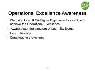 Operational Excellence Awareness
• We using Lean & Six Sigma Deployment as vehicle to
achieve the Operational Excellence
• Aware about the structure of Lean Six Sigma
• Cost Efficiency
• Continous Improvement
23
 