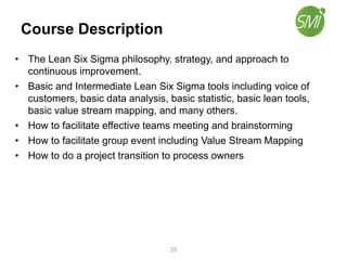 Course Description
• The Lean Six Sigma philosophy, strategy, and approach to
continuous improvement.
• Basic and Intermediate Lean Six Sigma tools including voice of
customers, basic data analysis, basic statistic, basic lean tools,
basic value stream mapping, and many others.
• How to facilitate effective teams meeting and brainstorming
• How to facilitate group event including Value Stream Mapping
• How to do a project transition to process owners
25
 