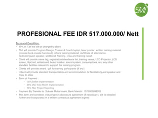 PROFESIONAL FEE IDR 517.000.000/ Nett
Term and Condition:
• 10% of Tax fee will be charged to client
• SMI will provide Program Design, Trainer & Coach laptop, laser pointer, written training material
(module book-master handsout), others training material, certificate of attendance,
facilitator/guest speaker, additional Training crew,and training report.
• Client will provide name tag, registration/attendance list, training venue, LCD Projector, LCD
screen, flipchart, whiteboard, board marker, sound system, consumptions, and any other
standard facilities relevant to support the training program.
• Clients will provide award / gift for training participants (If any)
• Client will provide standard transportation and accommodation for facilitator/guest speaker and
crew to sites
• Term of Payment :
• 50% before implementation
• 35% after three Month Implementation
• 15% After Project Reporting
• Payment By Transfer to Sukses Mulia Insani, Bank Mandiri 1570003998763
• This term and condition, including non-disclosure agreement (if necessary), will be detailed
further and incorporated in a written contractual agreement signed
 