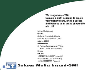 We congratulate YOU
to make a right decision to create
your better future, bring Success
and balance to all areas of your life
with US
SuksesMuliaInsani
OFFICE
Gedung Permata Jl. Ciputat
Raya No 30 Kebayoran Lama
Jakarta 12240
WORKSHOP
Jl. Puncak Pesanggrahan VII no
11 Bukit Cinere Indah Cinere,
Depok
PHONE
+6282231843089 (Primiputri)
+6281220360001 (Kharisma)
+6281280019595 (Teenu )
 