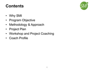 Contents
• Why SMI
• Program Objective
• Methodology & Approach
• Project Plan
• Workshop and Project Coaching
• Coach Profile
6
 