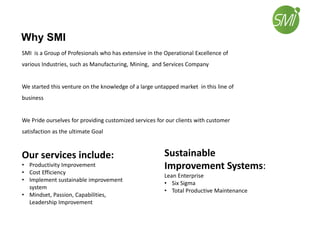Why SMI
SMI is a Group of Profesionals who has extensive in the Operational Excellence of
various Industries, such as Manufacturing, Mining, and Services Company
We started this venture on the knowledge of a large untapped market in this line of
business
We Pride ourselves for providing customized services for our clients with customer
satisfaction as the ultimate Goal
Our services include:
• Productivity Improvement
• Cost Efficiency
• Implement sustainable improvement
system
• Mindset, Passion, Capabilities,
Leadership Improvement
Sustainable
Improvement Systems:
Lean Enterprise
• Six Sigma
• Total Productive Maintenance
 