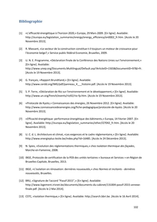 102
Bibliographie
[1] «L'efficacité énergétique à l'horizon 2020,» Europa, 29 Mars 2009. [En ligne]. Available:
http://europa.eu/legislation_summaries/energy/energy_efficiency/en0002_fr.htm. [Accès le 20
Novembre 2013].
[2] R. Massant, «Le secteur de la construction constitue-t-il toujours un moteur de croissance pour
l'économie belge?,» Service public fédéral Economie, Bruxelles, 2009.
[3] U. N. E. Programme, «Déclaration finale de la Conférence des Nations Unies sur l'environnement,»
[En ligne]. Available:
http://www.unep.org/Documents.Multilingual/Default.asp?ArticleID=1503&DocumentID=97&l=fr.
[Accès le 19 Novembre 2013].
[4] G. français, «Rapport Brundtland,» [En ligne]. Available:
http://www.cerdd.org/IMG/pdf/panneau_4___histoire.pdf. [Accès le 19 Novembre 2013].
[5] S. P. Terre, «Déclaration de Rio sur l'environnement et le développement,» [En ligne]. Available:
http://www.un.org/french/events/rio92/rio-fp.htm. [Accès le 19 Novembre 2013].
[6] «Protocole de Kyoto,» Connaissances des énergies, 26 Novembre 2012. [En ligne]. Available:
http://www.connaissancedesenergies.org/fiche-pedagogique/protocole-de-kyoto. [Accès le 20
Novembre 2013].
[7] «Efficacité énergétique: performance énergétique des bâtiments,» Europa, 14 Février 2007. [En
ligne]. Available: http://europa.eu/legislation_summaries/other/l27042_fr.htm. [Accès le 20
Novembre 2013].
[8] U. C. d. L. Architecture et climat, «Les exigences et le cadre réglementaire,» [En ligne]. Available:
http://www.energieplus-lesite.be/index.php?id=16485. [Accès le 24 Décembre 2013].
[9] N. Spies, «Evolution des réglementations thermiques,» chez Isolation thermique des façades,
Marche-en-Famenne, 2008.
[10] IBGE, Protocole de certification de la PEB des unités tertiaires « bureaux et Services » en Région de
Bruxelles-Capitale, Bruxelles, 2013.
[11] IBGE, «L'isolation en rénovation: dernières nouveautés,» chez Normes et incitants - dernières
nouveautés, Bruxelles.
[12] BRU, «Signature de l'accord "Passif 2015",» [En ligne]. Available:
http://www.logement.irisnet.be/documents/documents-du-cabinet/131004-passif-2015-annexe-
finale.pdf. [Accès le 2 Mai 2014].
[13] CSTC, «Isolation thermique,» [En ligne]. Available: http://search.bbri.be. [Accès le 16 Avril 2014].
 