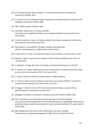 103
[14] R. d. Bruxelles-Capitale, Manuel pratique : La construction durable pour l'entreprise de
construction, Bruxelles, 2011.
[15] A. Branders, Vers des enveloppes durables: intégration de la problématique des matériaux et des
typologies constructives, Bruxelles, 2009.
[16] PMP, «Maison passive,» Bruxelles, 2013.
[17] InterNACHI, «Blower door,» [En ligne]. Available:
http://www.nachi.org/gallery/insulation_and_energy/general/blower-door.jpg. [Accès le 26
Janvier 2014].
[18] «Limiter les pertes de chaleur,» [En ligne]. Available: http://www.maisonpassive.be/?Isoler-de-
facon-optimale. [Accès le 26 Janvier 2014].
[19] Keps Diffusion, «La ventillation,» [En ligne]. Available: http://www.keps-
diffusion.com/index.php?_id_o=00140. [Accès le 04 Mai 2014].
[20] C. Massart et A. D. Herde, «Conception de maisons neuves durables,» Louvain-la-Neuve, 2010.
[21] Bepassive, «Qu'est-ce qu'une maison passive?,» Portes ouvertes écobâtisseurs, pp. 36-37, 11
novembre 2013.
[22] A. Wajnblum, «Energie, Ma maison mon énergie,» Immoweb.mag Energie, pp. 3-20, 2013.
[23] P. Lequenne et V. Rigassi, Habitat passif et basse consommation, Principes fondamentaux, Etude
de cas, En neuf et en rénovation, Mens: Terre vivante, 2011.
[24] S. Trachte, «Choix des matériaux, Ecobilan de parois,» Région Wallonne .
[25] L. P. Barniol, «Aide au choix de matériaux isolants dans l’éco-quartier ATESTOC,» Travail de fin
d'étude: Ecole des ingénieurs de la ville de Paris, Paris, 2011.
[26] M. Hegger, T. Starrk, M. Fuchs et M. Zeumer, Construction et énergie, Lausanne: Presses
polythechniques et universitaires romandes, 2011.
[27] N.Boeglin et D.Veuillet, «Introduction à l’Analyse de Cycle de Vie (ACV),» ADEME, 2005.
[28] CSTC, «Déclaration environnemental de produit dee type III,» [En ligne]. Available:
http://www.cstc.be/homepage/index.cfm?cat=services&sub=innov_support&pag=13&art=docum
ents&niv01=choose_durable_materials&niv02=3_labels_declarations&niv03=3_3_type3. [Accès le
04 Mai 2014].
[29] BRE, «Background to the Green Guide to Specification,» [En ligne]. Available:
http://www.bre.co.uk/greenguide/page.jsp?id=2069. [Accès le 14 Décembre 2013].
 