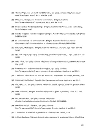 104
[30] The Blue Angel, «Eco-Label with Brand Character,» [En ligne]. Available: http://www.blauer-
engel.de/en/blauer_engel/. [Accès le 04 Mai 2014].
[31] Milieukeur, «Kompas voor duurzamer andernemen,» [En ligne]. Available:
http://www.milieukeur.nl/19/home.html. [Accès le 04 Mai 2014].
[32] Nordic Ecolabel, «Nordic Ecolabelling,» [En ligne]. Available: http://www.nordic-ecolabel.org/.
[Accès le 04 Mai 2014].
[33] Ecolabel européen, «Ecolabel européen,» [En ligne]. Available: http://www.ecolabel.be/fr. [Accès
le 04 Mai 2014].
[34] NF Environnement, «NF Environnement,» [En ligne]. Available: http://www.marque-
nf.com/pages.asp?ref=gp_reconnaitre_nf_nfenvironnement. [Accès le 04 Mai 2014].
[35] Natureplus, «Natureplus,» [En ligne]. Available: http://www.natureplus.org/. [Accès le 04 Mai
2014].
[36] FSC, «FSC belgium,» [En ligne]. Available: http://www.fsc.be/fr/accueil_13.aspx. [Accès le 04 Mai
2014].
[37] PEFC, «PEFC,» [En ligne]. Available: http://www.pefcbelgium.be/fr/accueil_278.html. [Accès le 04
Mai 2014].
[38] Centexbel, «GuT-revêtements de sol écologiques,» [En ligne]. Available:
http://www.centexbel.be/fr/gut-revetements-de-sol-ecologiques. [Accès le 04 Mai 2014].
[39] A. Branders, «Outils d'aide aux choix des matériaux,» chez La santé des ouvriers, Bruxelles, 2009.
[40] USGBC, «LEED,» [En ligne]. Available: http://www.usgbc.org/home. [Accès le 04 Mai 2014].
[41] BRE, «BREEAM,» [En ligne]. Available: http://www.breeam.org/page.jsp?id=486. [Accès le 04 Mai
2014].
[42] PMP, «BeGlobal,» [En ligne]. Available: http://www.be-global.be/membre/. [Accès le 12 Mars
2014].
[43] UCL, «Présentation,» [En ligne]. Available: http://www-
climat.arch.ucl.ac.be/presentation.htm#trachte. [Accès le 04 Mai 2014].
[44] MATRIciel, «Equipe - Direction,» [En ligne]. Available:
http://www.matriciel.be/index.php?page=equipe_direction. [Accès le 04 Mai 2014].
[45] T. Gallauziaux et D. Fedullo, Le grand livre de l'isolation, Paris: Eyrolles, 2009.
[46] K. Marti, Catalogue d’éléments de construction avec calcul de la valeur de U, Bern: Office fédéral
 