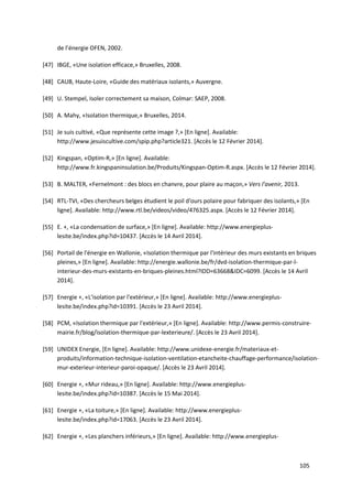 105
de l’énergie OFEN, 2002.
[47] IBGE, «Une isolation efficace,» Bruxelles, 2008.
[48] CAUB, Haute-Loire, «Guide des matériaux isolants,» Auvergne.
[49] U. Stempel, Isoler correctement sa maison, Colmar: SAEP, 2008.
[50] A. Mahy, «Isolation thermique,» Bruxelles, 2014.
[51] Je suis cultivé, «Que représente cette image ?,» [En ligne]. Available:
http://www.jesuiscultive.com/spip.php?article321. [Accès le 12 Février 2014].
[52] Kingspan, «Optim-R,» [En ligne]. Available:
http://www.fr.kingspaninsulation.be/Produits/Kingspan-Optim-R.aspx. [Accès le 12 Février 2014].
[53] B. MALTER, «Fernelmont : des blocs en chanvre, pour plaire au maçon,» Vers l'avenir, 2013.
[54] RTL-TVI, «Des chercheurs belges étudient le poil d'ours polaire pour fabriquer des isolants,» [En
ligne]. Available: http://www.rtl.be/videos/video/476325.aspx. [Accès le 12 Février 2014].
[55] E. +, «La condensation de surface,» [En ligne]. Available: http://www.energieplus-
lesite.be/index.php?id=10437. [Accès le 14 Avril 2014].
[56] Portail de l'énergie en Wallonie, «Isolation thermique par l'intérieur des murs existants en briques
pleines,» [En ligne]. Available: http://energie.wallonie.be/fr/dvd-isolation-thermique-par-l-
interieur-des-murs-existants-en-briques-pleines.html?IDD=63668&IDC=6099. [Accès le 14 Avril
2014].
[57] Energie +, «L'isolation par l'extérieur,» [En ligne]. Available: http://www.energieplus-
lesite.be/index.php?id=10391. [Accès le 23 Avril 2014].
[58] PCM, «Isolation thermique par l'extérieur,» [En ligne]. Available: http://www.permis-construire-
mairie.fr/blog/isolation-thermique-par-lexterieure/. [Accès le 23 Avril 2014].
[59] UNIDEX Energie, [En ligne]. Available: http://www.unidexe-energie.fr/materiaux-et-
produits/information-technique-isolation-ventilation-etancheite-chauffage-performance/isolation-
mur-exterieur-interieur-paroi-opaque/. [Accès le 23 Avril 2014].
[60] Energie +, «Mur rideau,» [En ligne]. Available: http://www.energieplus-
lesite.be/index.php?id=10387. [Accès le 15 Mai 2014].
[61] Energie +, «La toiture,» [En ligne]. Available: http://www.energieplus-
lesite.be/index.php?id=17063. [Accès le 23 Avril 2014].
[62] Energie +, «Les planchers inférieurs,» [En ligne]. Available: http://www.energieplus-
 