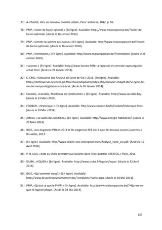 107
[77] A. Charlot, Vers un nouveau modèle urbain, Paris: Victoires, 2012, p. 96.
[78] PMP, «Isoler de façon optimal,» [En ligne]. Available: http://www.maisonpassive.be/?Isoler-de-
facon-optimale. [Accès le 26 Janvier 2014].
[79] PMP, «Limiter les pertes de chaleur,» [En ligne]. Available: http://www.maisonpassive.be/?Isoler-
de-facon-optimale. [Accès le 26 Janvier 2014].
[80] PMP, «Ventilation,» [En ligne]. Available: http://www.maisonpassive.be/?Ventilation. [Accès le 26
Janvier 2014].
[81] «Looneo,» [En ligne]. Available: http://www.looneo.fr/fer-a-repasser-et-centrale-vapeur/guide-
achat.html. [Accès le 26 Janvier 2014].
[82] C. CMS, «Glossaires des Analyse de Cycle de Vie,» 2011. [En ligne]. Available:
http://controverses.sciences-po.fr/archive/ampoules/index.php/mesurer-impact-lbc/le-cycle-de-
vie-de-l-ampoule/glossaire-des-acv/. [Accès le 26 Janvier 2014].
[83] Carodec, «Carodec, Matériaux de construction,» [En ligne]. Available: http://www.carodec.be/.
[Accès le 13 Mars 2014].
[84] ECOBATI, «Historique,» [En ligne]. Available: http://www.ecobati.be/fr/Ecobati/historique.html.
[Accès le 19 Mars 2014].
[85] Artexis, «Le salon des solutions,» [En ligne]. Available: http://www.energie-habitat.be/. [Accès le
20 Mars 2014].
[86] IBGE, «Les exigences PEB en 2014 et les exigences PEB 2015 pour les travaux soumis à permis,»
Bruxelles, 2013.
[87] [En ligne]. Available: http://www.chaire-eco-conception.com/Analyse_cycle_vie.pdf. [Accès le 10
Avril 2014].
[88] P. B. Lluis, «Aide au choix de matériaux isolants dans l’éco-quartier ATESTOC,» Paris, 2011.
[89] IZUBA , «EQUER,» [En ligne]. Available: http://www.izuba.fr/logiciel/equer. [Accès le 23 Avril
2014].
[90] IBGE, «Qui sommes-nous?,» [En ligne]. Available:
http://www.bruxellesenvironnement.be/Templates/Home.aspx. [Accès le 04 Mai 2014].
[91] PMP, «Qu'est ce que le PHPP,» [En ligne]. Available: http://www.maisonpassive.be/?+Qu-est-ce-
que-le-logiciel-phpp+. [Accès le 04 Mai 2014].
 