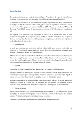 12
Introduction
De nombreux indices et une majorité de scientifiques s’accordent à dire que le réchauffement
climatique est un phénomène bien réel et que l’activité humaine a tendance à l’accélérer.
En observant les statistiques, le parc immobilier européen représente 40 % de la consommation
énergétique et 36 % des émissions totales de CO2. [1] En Belgique, la part de la construction dans la
consommation d’énergie primaire s’élevait à 38 % en 2005. D’après une étude de McKinsey &
Company, d’ici à 2030, le secteur de la construction représenterait 48 % des dépenses énergétiques.
[2]
Par rapport à la proportion que représente le secteur de la construction dans le coût
environnemental global, il est logique que les politiques actuelles tentent de plus en plus de
diminuer son impact sur l’environnement. Des exigences énergétiques sont maintenant imposées et
tendent à se durcir de plus en plus.
 Problématique
Le choix des matériaux de construction devient indispensable pour parvenir à répondre aux
exigences et s’est imposé depuis longtemps comme étant une des solutions principales pour
diminuer l’impact de ce secteur sur l’environnement.
Différents travaux et ouvrages de référence traitent du choix des matériaux de construction incluant
des critères énergétiques et environnementaux. Tous ont été réalisés à partir de valeurs théoriques
et pour des matériaux génériques. Très peu se sont intéressés à inclure l’aspect financier bien qu’il
intervienne de façon prépondérante dans le processus de décision.
 Objectifs
L’objectif de ce travail est d’apporter une réponse claire au choix des matériaux isolants.
Il propose une base de réflexion pour effectuer un choix cohérent d’isolants. En plus de fournir une
base de données regroupant une majorité des matériaux présents sur le marché belge, il guide le
lecteur dans une démarche structurée et complète menant au choix du bon isolant.
Réalisée au sein de BESIX, la base de données créée permettrait, d’une part, de faciliter le choix des
isolants sur chantier et, d’autre part, de répondre plus efficacement à la demande toujours
croissante de ses clients d’utiliser des matériaux répondant à des exigences environnementales.
 Champ de l’étude
Bien que chaque matériau qui constitue l’enveloppe d’un bâtiment ait une influence sur le coût
énergétique et environnemental global, seuls les matériaux isolants sont analysés. Une majorité
provient d’entreprises belges et certains d’autres pays européens.
Les informations récoltées proviennent principalement des fabricants d’isolants.
 