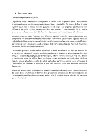 13
 Structure du travail
Le travail s’organise en trois parties.
La première partie s’intéresse au cadre général de l’étude. Dans un premier temps l’évolution des
protocoles et normes environnementales et énergétiques est détaillée. Elle permet de fixer le cadre
législatif aussi bien au niveau mondial qu’européen et belge. Les exigences constructives sont
définies et les modes constructifs correspondants sont analysés. Le dernier point de ce chapitre
propose des outils qui permettent d’inclure des exigences environnementales dans la réflexion.
La deuxième partie étudie l’isolation sous différents aspects. Toutes les notions nécessaires pour
comprendre son fonctionnement dans son ensemble sont définies. Les différents types de matériaux
isolants (synthétique, minéral, naturel) sont présentés. Les notions hygrothermiques sont définies et
permettent d’éclairer les diverses problématiques de transfert et stockage de chaleur et d’humidité.
Finalement, la mise en œuvre est analysée.
La troisième partie du travail permet de finaliser le choix du matériau. La base de données est
présentée. Elle regroupe la majorité des isolants présents en Belgique et plusieurs propriétés sont
analysés : caractéristiques physiques et mécaniques, critères environnementaux et le prix. Elle se
présente sous forme de tableau Excel ou chaque onglet représente une application spécifique
(façade, toiture, plancher ou dalle de sol et plafond de parking).Le dernier point s’intéresse à
l’exploitation des données. Il compare le prix des matériaux pour une résistance thermique
équivalente.
Une série d’améliorations sont finalement proposées. Appliquées à l’outil réalisé, elles permettraient
de passer d’une simple base de données à un programme complexe qui, depuis l’introduction de
certaines exigences (thermiques, mises en œuvre, prix,…), proposerait une sélection de matériaux
qui conviendraient.
 