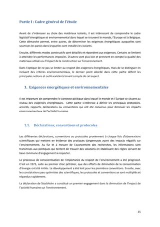 15
Partie I : Cadre général de l’étude
Avant de s’intéresser au choix des matériaux isolants, il est intéressant de comprendre le cadre
législatif énergétique et environnemental dans lequel se trouvent le monde, l’Europe et la Belgique.
Cette démarche permet, entre autres, de déterminer les exigences énergétiques auxquelles sont
soumises les parois dans lesquelles sont installés les isolants.
Ensuite, différents modes constructifs sont détaillés et répondent aux exigences. Certains se limitent
à atteindre les performances imposées. D’autres vont plus loin et prennent en compte la qualité des
matériaux utilisés ou l’impact de la construction sur l’environnement.
Dans l’optique de ne pas se limiter au respect des exigences énergétiques, mais de se distinguer en
incluant des critères environnementaux, le dernier point abordé dans cette partie définit les
principales notions et outils existants tenant compte de cet aspect.
1. Exigences énergétiques et environnementales
Il est important de comprendre le contexte politique dans lequel le monde et l’Europe se situent au
niveau des exigences énergétiques. Cette partie s’intéresse à définir les principaux protocoles,
accords, rapports, déclarations ou conventions qui ont été convenus pour diminuer les impacts
environnementaux de l’activité humaine.
1.1. Déclarations, conventions et protocoles
Les différentes déclarations, conventions ou protocoles proviennent à chaque fois d’observations
scientifiques qui mettent en évidence des pratiques dangereuses ayant des impacts négatifs sur
l’environnement. Au fur et à mesure de l’avancement des recherches, les informations sont
transmises aux politiques qui tentent de trouver des solutions en établissant des règles servant de
base commune d’engagement à respecter.
Le processus de conscientisation de l’importance du respect de l’environnement a été progressif.
C’est en 1973, suite au premier choc pétrolier, que des efforts de diminution de la consommation
d’énergie ont été initiés. Le développement a été lent pour les premières conventions. Ensuite, avec
les constatations peu optimistes des scientifiques, les protocoles et conventions se sont multipliés et
répandus rapidement.
La déclaration de Stockholm a constitué un premier engagement dans la diminution de l’impact de
l’activité humaine sur l’environnement.
 