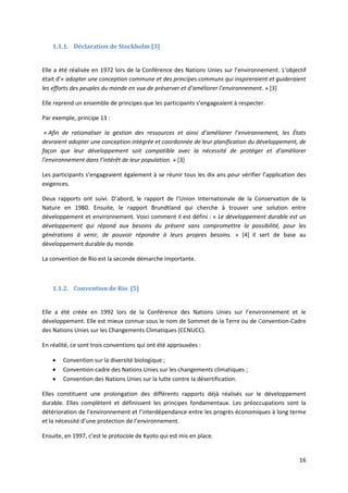 16
1.1.1. Déclaration de Stockholm [3]
Elle a été réalisée en 1972 lors de la Conférence des Nations Unies sur l’environnement. L’objectif
était d’« adopter une conception commune et des principes communs qui inspireraient et guideraient
les efforts des peuples du monde en vue de préserver et d’améliorer l’environnement. » [3]
Elle reprend un ensemble de principes que les participants s’engageaient à respecter.
Par exemple, principe 13 :
« Afin de rationaliser la gestion des ressources et ainsi d’améliorer l’environnement, les États
devraient adopter une conception intégrée et coordonnée de leur planification du développement, de
façon que leur développement soit compatible avec la nécessité de protéger et d’améliorer
l’environnement dans l’intérêt de leur population. » [3]
Les participants s’engageaient également à se réunir tous les dix ans pour vérifier l’application des
exigences.
Deux rapports ont suivi. D’abord, le rapport de l’Union Internationale de la Conservation de la
Nature en 1980. Ensuite, le rapport Brundtland qui cherche à trouver une solution entre
développement et environnement. Voici comment il est défini : « Le développement durable est un
développement qui répond aux besoins du présent sans compromettre la possibilité, pour les
générations à venir, de pouvoir répondre à leurs propres besoins. » [4] Il sert de base au
développement durable du monde.
La convention de Rio est la seconde démarche importante.
1.1.2. Convention de Rio [5]
Elle a été créée en 1992 lors de la Conférence des Nations Unies sur l’environnement et le
développement. Elle est mieux connue sous le nom de Sommet de la Terre ou de Convention-Cadre
des Nations Unies sur les Changements Climatiques (CCNUCC).
En réalité, ce sont trois conventions qui ont été approuvées :
 Convention sur la diversité biologique ;
 Convention-cadre des Nations Unies sur les changements climatiques ;
 Convention des Nations Unies sur la lutte contre la désertification.
Elles constituent une prolongation des différents rapports déjà réalisés sur le développement
durable. Elles complètent et définissent les principes fondamentaux. Les préoccupations sont la
détérioration de l’environnement et l’interdépendance entre les progrès économiques à long terme
et la nécessité d’une protection de l’environnement.
Ensuite, en 1997, c’est le protocole de Kyoto qui est mis en place.
 