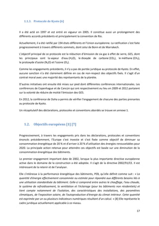 17
1.1.3. Protocole de Kyoto [6]
Il a été acté en 1997 et est entré en vigueur en 2005. Il constitue aussi un prolongement des
différents accords précédents et principalement la convention de Rio.
Actuellement, il a été ratifié par 194 états différents et l’Union européenne. La ratification s’est faite
progressivement à travers différents sommets, dont celui de Bonn et de Marrakech.
L’objectif principal de ce protocole est la réduction d’émission de six gaz à effet de serre, GES, dont
les principaux sont la vapeur d'eau (H2O), le dioxyde de carbone (CO2), le méthane (CH4),
le protoxyde d'azote (N2O) et l'ozone (O3).
Comme les engagements précédents, il n’y a pas de portée juridique au protocole de Kyoto. En effet,
aucune sanction n’a été clairement définie en cas de non-respect des objectifs fixés. Il s’agit d’un
contrat moral avec une majorité des représentants de la planète.
D’autres initiatives ont ensuite été mises sur pied dont différentes conférences internationales. Les
conférences de Copenhague et de Cancún qui ont respectivement eu lieu en 2009 et 2012 portaient
sur la volonté de réduire de moitié l’émission des GES.
En 2012, la conférence de Doha a permis de vérifier l’engagement de chacune des parties prenantes
au protocole de Kyoto.
Un récapitulatif des déclarations, protocoles et conventions abordés se trouve en annexe 1.
1.2. Objectifs européens [1] [7]
Progressivement, à travers les engagements pris dans les déclarations, protocoles et conventions
énoncés précédemment, l’Europe s’est investie et s’est fixée comme objectif de diminuer sa
consommation énergétique de 20 % et d’arriver à 20 % d’utilisation des énergies renouvelables pour
2020. La principale action retenue pour atteindre ces objectifs est basée sur une diminution de la
consommation énergétique des bâtiments.
Le premier engagement important date de 2002, lorsque la plus importante directive européenne
active dans le domaine de la construction a été adoptée. Il s’agit de la directive 2002/91/CE. Il est
intéressant de la retenir et de l’analyser.
Elle s’intéresse à la performance énergétique des bâtiments, PEB, qu’elle définit comme suit : « La
quantité d'énergie effectivement consommée ou estimée pour répondre aux différents besoins liés à
une utilisation standardisée du bâtiment. Celle-ci comprend entre autres le chauffage, l'eau chaude,
le système de refroidissement, la ventilation et l'éclairage (pour les bâtiments non résidentiels) et
tient compte notamment de l'isolation, des caractéristiques des installations, des paramètres
climatiques, de l'exposition solaire, de l'autoproduction d'énergie du climat intérieur. Cette quantité
est exprimée par un ou plusieurs indicateurs numériques résultant d'un calcul. » [8] Elle représente le
cadre juridique actuellement applicable à ce niveau.
 