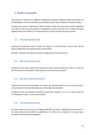23
2. Modes constructifs
Pour parvenir à respecter les exigences énergétiques imposées, différents modes constructifs ont
été développés comme, par exemple, la construction passive, basse énergie ou très basse énergie.
Les points qui suivent s’intéressent à définir plusieurs modes de construction. Certains apportent
une réponse claire aux préoccupations énergétiques, d’autres vont plus loin et intègrent d’autres
exigences telles que l’impact sur l’environnement ou le niveau de bien-être des occupants.
2.1. Ecoconstruction [14]
Concept de construction visant à limiter les impacts sur l’environnement. Ceux-ci sont calculés
depuis la fabrication des matériaux jusqu’à la démolition.
Exemple : utilisation de matériaux naturels et respectueux de l’environnement.
2.2. Bio construction [14]
Concept de construction utilisant des matériaux les plus naturels possible pour offrir un niveau de
bien-être optimal aux habitants. Le principal souci est la santé des occupants.
2.3. Eco-bio construction [14]
Concept de construction rassemblant les critères de l’écoconstruction et de la bio construction.
L’environnement et la santé des habitants sont des objectifs à atteindre.
En dehors de ces trois premiers concepts de construction abstraits, il y en a un, plus concret, qui
s’est largement imposé : la construction passive.
2.4. Construction passive
Ce mode constructif sert de base à l’exigence PEB 2015 qui entre en application prochainement. Il
est alors intéressant d’en définir les généralités, les critères et les moyens mis en œuvre pour
atteindre les performances énergétiques.
 