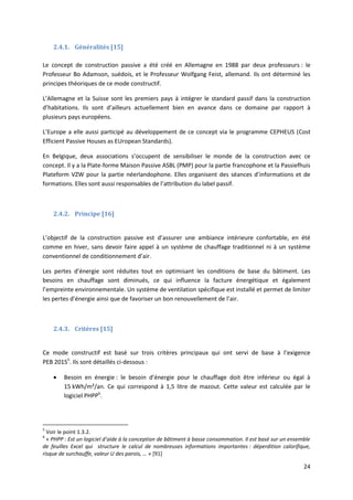 24
2.4.1. Généralités [15]
Le concept de construction passive a été créé en Allemagne en 1988 par deux professeurs : le
Professeur Bo Adamson, suédois, et le Professeur Wolfgang Feist, allemand. Ils ont déterminé les
principes théoriques de ce mode constructif.
L’Allemagne et la Suisse sont les premiers pays à intégrer le standard passif dans la construction
d’habitations. Ils sont d’ailleurs actuellement bien en avance dans ce domaine par rapport à
plusieurs pays européens.
L’Europe a elle aussi participé au développement de ce concept via le programme CEPHEUS (Cost
Efficient Passive Houses as EUropean Standards).
En Belgique, deux associations s’occupent de sensibiliser le monde de la construction avec ce
concept. Il y a la Plate-forme Maison Passive ASBL (PMP) pour la partie francophone et la Passiefhuis
Plateform VZW pour la partie néerlandophone. Elles organisent des séances d’informations et de
formations. Elles sont aussi responsables de l’attribution du label passif.
2.4.2. Principe [16]
L’objectif de la construction passive est d’assurer une ambiance intérieure confortable, en été
comme en hiver, sans devoir faire appel à un système de chauffage traditionnel ni à un système
conventionnel de conditionnement d’air.
Les pertes d’énergie sont réduites tout en optimisant les conditions de base du bâtiment. Les
besoins en chauffage sont diminués, ce qui influence la facture énergétique et également
l’empreinte environnementale. Un système de ventilation spécifique est installé et permet de limiter
les pertes d’énergie ainsi que de favoriser un bon renouvellement de l’air.
2.4.3. Critères [15]
Ce mode constructif est basé sur trois critères principaux qui ont servi de base à l’exigence
PEB 20155
. Ils sont détaillés ci-dessous :
 Besoin en énergie : le besoin d’énergie pour le chauffage doit être inférieur ou égal à
15 kWh/m²/an. Ce qui correspond à 1,5 litre de mazout. Cette valeur est calculée par le
logiciel PHPP6
.
5
Voir le point 1.3.2.
6
« PHPP : Est un logiciel d’aide à la conception de bâtiment à basse consommation. Il est basé sur un ensemble
de feuilles Excel qui structure le calcul de nombreuses informations importantes : déperdition calorifique,
risque de surchauffe, valeur U des parois, … » [91]
 