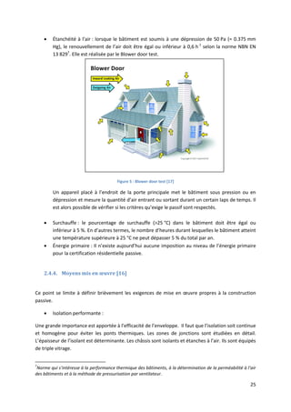 25
 Étanchéité à l’air : lorsque le bâtiment est soumis à une dépression de 50 Pa (= 0.375 mm
Hg), le renouvellement de l’air doit être égal ou inférieur à 0,6 h-1
selon la norme NBN EN
13 8297
. Elle est réalisée par le Blower door test.
Figure 5 : Blower door test [17]
Un appareil placé à l’endroit de la porte principale met le bâtiment sous pression ou en
dépression et mesure la quantité d’air entrant ou sortant durant un certain laps de temps. Il
est alors possible de vérifier si les critères qu’exige le passif sont respectés.
 Surchauffe : le pourcentage de surchauffe (>25 °C) dans le bâtiment doit être égal ou
inférieur à 5 %. En d’autres termes, le nombre d’heures durant lesquelles le bâtiment atteint
une température supérieure à 25 °C ne peut dépasser 5 % du total par an.
 Énergie primaire : Il n’existe aujourd’hui aucune imposition au niveau de l’énergie primaire
pour la certification résidentielle passive.
2.4.4. Moyens mis en œuvre [16]
Ce point se limite à définir brièvement les exigences de mise en œuvre propres à la construction
passive.
 Isolation performante :
Une grande importance est apportée à l’efficacité de l’enveloppe. Il faut que l’isolation soit continue
et homogène pour éviter les ponts thermiques. Les zones de jonctions sont étudiées en détail.
L’épaisseur de l’isolant est déterminante. Les châssis sont isolants et étanches à l’air. Ils sont équipés
de triple vitrage.
7
Norme qui s’intéresse à la performance thermique des bâtiments, à la détermination de la perméabilité à l’air
des bâtiments et à la méthode de pressurisation par ventilateur.
 