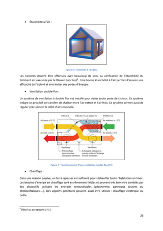 26
 Étanchéité à l’air :
Figure 6 : Étanchéité à l’air [18]
Les raccords doivent être effectués avec beaucoup de soin. La vérification de l’étanchéité du
bâtiment est exécutée par le Blower door test8
. Une bonne étanchéité à l’air permet d’assurer une
efficacité de l’isolant et ainsi éviter des pertes d’énergie.
 Ventilation double-flux :
Un système de ventilation à double flux est installé pour éviter toute perte de chaleur. Ce système
intègre un procédé de transfert de chaleur entre l’air extrait et l’air frais. Ce système permet aussi de
réguler précisément le débit d’air renouvelé.
Figure 7 : Fonctionnement d’une ventilation double flux [19]
 Chauffage :
Dans une maison passive, un fer à repasser est suffisant pour réchauffer toute l’habitation en hiver.
Les besoins d’énergie en chauffage sont extrêmement faibles et peuvent très bien être comblés par
des dispositifs utilisant les énergies renouvelables (géothermie, panneaux solaires ou
photovoltaïques, …). Des apports ponctuels peuvent aussi être utilisés : chauffage électrique ou
poêle.
8
Détail au paragraphe 2.4.3.
 