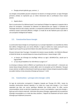 27
 Énergie primaire (pétrole, gaz, uranium,…):
Les énergies renouvelables peuvent compenser les besoins en énergie primaire. Le type d’énergies
primaires utilisées ne représente pas un critère intervenant dans la certification d’une maison
passive.
 Aspects divers :
Dans la construction d’un bâtiment passif, il est important d’intégrer les exigences à respecter dès la
phase de conception. L’orientation du bâtiment est déterminante par rapport à l’utilisation de
l’éclairage naturel et de la chaleur naturelle. La compacité du bâtiment permet d’éviter la gestion de
nombreux nœuds constructifs difficiles à intégrer. Le mode de vie des habitants peut aussi aider à
une conception intelligente de l’habitat.
2.5. Construction basse énergie
La construction basse énergie ne correspond pas à un concept répondant à un ensemble de critères
bien définis s’intégrant dans une norme officielle. Il s’agit en réalité d’un mode constructif moins
exigeant que le passif et qui permet d’obtenir des aides financières au niveau fédéral.
On peut retrouver dans l’ouvrage « Conception de maisons neuves durables » de Catherine Massart
et André De Herde, les caractéristiques du niveau de performance « basse énergie » [20] :
 un besoin net d’énergie de chauffage inférieur ou égal à 38 kWh/m²/an, calculé par le
logiciel PHPP ;
 un taux de perméabilité à l’air n50 inférieur ou égal à 1 h-1
.
La remarque ci-dessous invite à réfléchir sur la pertinence de ce mode constructif : « Concevoir une
maison basse-énergie demande un certain effort, tant à la conception qu’à la réalisation. Pourquoi
ne pas valoriser cet effort en franchissant le petit pas qui sépare la basse énergie du passif et profiter
du confort intérieur et des économies d’énergie qu’il procure ? » [21]
2.6. Construction « presque zéro-énergie » [22]
Ce type de construction correspond à l’exigence imposée par l’Europe d’ici 2021 : toutes les
nouvelles constructions devront répondre à ce critère de « quasi zéro énergie ». Il ne s’inscrit
cependant pas dans une norme spécifique détaillant des critères précis. En effet, aucune
recommandation stricte ne doit être respectée pour arriver à une habitation « quasi zéro énergie ».
Quel que soit le chemin emprunté : diminution des pertes d’énergie, augmentation de la production
d’énergie renouvelable ou un mixte des deux solutions ; l’objectif est finalement de fournir autant
d’énergie que le bâtiment consomme.
 