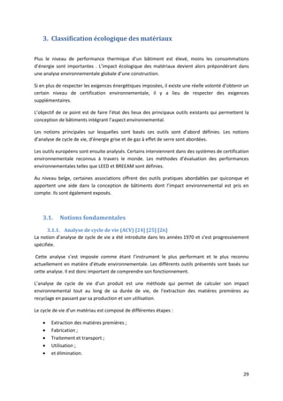 29
3. Classification écologique des matériaux
Plus le niveau de performance thermique d’un bâtiment est élevé, moins les consommations
d’énergie sont importantes . L’impact écologique des matériaux devient alors prépondérant dans
une analyse environnementale globale d’une construction.
Si en plus de respecter les exigences énergétiques imposées, il existe une réelle volonté d’obtenir un
certain niveau de certification environnementale, il y a lieu de respecter des exigences
supplémentaires.
L’objectif de ce point est de faire l’état des lieux des principaux outils existants qui permettent la
conception de bâtiments intégrant l’aspect environnemental.
Les notions principales sur lesquelles sont basés ces outils sont d’abord définies. Les notions
d’analyse de cycle de vie, d’énergie grise et de gaz à effet de serre sont abordées.
Les outils européens sont ensuite analysés. Certains interviennent dans des systèmes de certification
environnementale reconnus à travers le monde. Les méthodes d’évaluation des performances
environnementales telles que LEED et BREEAM sont définies.
Au niveau belge, certaines associations offrent des outils pratiques abordables par quiconque et
apportent une aide dans la conception de bâtiments dont l’impact environnemental est pris en
compte. Ils sont également exposés.
3.1. Notions fondamentales
3.1.1. Analyse de cycle de vie (ACV) [24] [25] [26]
La notion d’analyse de cycle de vie a été introduite dans les années 1970 et s’est progressivement
spécifiée.
Cette analyse s’est imposée comme étant l’instrument le plus performant et le plus reconnu
actuellement en matière d’étude environnementale. Les différents outils présentés sont basés sur
cette analyse. Il est donc important de comprendre son fonctionnement.
L’analyse de cycle de vie d’un produit est une méthode qui permet de calculer son impact
environnemental tout au long de sa durée de vie, de l’extraction des matières premières au
recyclage en passant par sa production et son utilisation.
Le cycle de vie d’un matériau est composé de différentes étapes :
 Extraction des matières premières ;
 Fabrication ;
 Traitement et transport ;
 Utilisation ;
 et élimination.
 