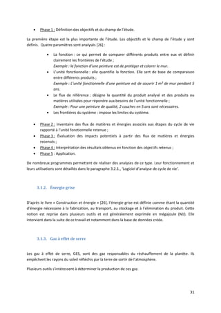 31
 Phase 1 : Définition des objectifs et du champ de l’étude.
La première étape est la plus importante de l’étude. Les objectifs et le champ de l’étude y sont
définis. Quatre paramètres sont analysés [26] :
 La fonction : ce qui permet de comparer différents produits entre eux et définir
clairement les frontières de l’étude ;
Exemple : la fonction d’une peinture est de protéger et colorer le mur.
 L’unité fonctionnelle : elle quantifie la fonction. Elle sert de base de comparaison
entre différents produits ;
Exemple : L’unité fonctionnelle d’une peinture est de couvrir 1 m² de mur pendant 5
ans.
 Le flux de référence : désigne la quantité du produit analysé et des produits ou
matières utilisées pour répondre aux besoins de l’unité fonctionnelle ;
Exemple : Pour une peinture de qualité, 2 couches en 5 ans sont nécessaires.
 Les frontières du système : impose les limites du système.
 Phase 2 : Inventaire des flux de matières et énergies associés aux étapes du cycle de vie
rapporté à l’unité fonctionnelle retenue ;
 Phase 3 : Évaluation des impacts potentiels à partir des flux de matières et énergies
recensés ;
 Phase 4 : Interprétation des résultats obtenus en fonction des objectifs retenus ;
 Phase 5 : Application.
De nombreux programmes permettent de réaliser des analyses de ce type. Leur fonctionnement et
leurs utilisations sont détaillés dans le paragraphe 3.2.1., ‘Logiciel d’analyse de cycle de vie’.
3.1.2. Énergie grise
D’après le livre « Construction et énergie » [26], l’énergie grise est définie comme étant la quantité
d’énergie nécessaire à la fabrication, au transport, au stockage et à l’élimination du produit. Cette
notion est reprise dans plusieurs outils et est généralement exprimée en mégajoule (MJ). Elle
intervient dans la suite de ce travail et notamment dans la base de données créée.
3.1.3. Gaz à effet de serre
Les gaz à effet de serre, GES, sont des gaz responsables du réchauffement de la planète. Ils
empêchent les rayons du soleil réfléchis par la terre de sortir de l’atmosphère.
Plusieurs outils s’intéressent à déterminer la production de ces gaz.
 