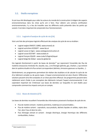 32
3.2. Outils européens
Ils ont tous été développés pour aider les acteurs du monde de la construction à intégrer des aspects
environnementaux dans les choix qu’ils ont à faire. Pour obtenir une certaine certification
environnementale, il y a lieu de travailler avec les différents outils présentés dans les points qui
suivent. Il est donc important de comprendre leur fonctionnement.
3.2.1. Logiciels d’analyse de cycle de vie [24]
Voici une liste des principaux logiciels effectuant des analyses de cycle de vie ou écobilan :
 Logiciel anglais ENVEST 2 (BRE) :www.envest2.uk
 Logiciel autrichien ECOSOFT : www.ibo.at
 Logiciel suisse en ligne : www.catalogueconstruction.ch
 Logiciel suisse ECO-BAT : www.ecobat.ch
 Logiciel français EQUER : www.izuba.fr/logiciel/equer
 Logiciel belge Be-Global : www.be-global.be
Ces logiciels fonctionnent à partir de bases de données11
qui reprennent l’ensemble des flux de
matières (ressources minérales fer, bauxite, eau…) et d’énergie (pétrole, gaz, charbon…) qui entrent
dans le système étudié et le flux sortant correspondant (déchets, émissions gazeuses ou liquides,…).
Généralement, ces programmes permettent de réaliser des écobilans et de calculer le cycle de vie
d’un bâtiment complet ou de parois types. L’impact environnemental est alors illustré. Différentes
solutions peuvent ainsi être analysées et un choix peut être effectué. Ces programmes peuvent donc
réellement servir d’aide à une conception des bâtiments incluant l’aspect environnemental. Il est
cependant important de s’intéresser aux bases de données sur lesquelles ils sont établis pour
comprendre comment les impacts sont pris en compte.
3.2.2. Bases de données [27]
Les bases de données recueillent l’ensemble des informations provenant d’analyses de cycle de vie:
 Flux de matière entrant : matières premières, matériaux et consommables ;
 Flux de matière sortant : coproduits, sous-produits, déchets liquides et solides, rejets dans
l’air, dans l’eau et dans les sols ;
 Flux d’énergie entrant et sortant : énergie électrique, énergie thermique des différents
combustibles, chaleur.
11
Voir le point 3.2.2.
 