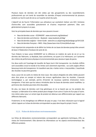 33
Plusieurs bases de données ont été créées par des groupements ou des rassemblements
professionnels qui ont tenté de rassembler les données d’impact environnemental de plusieurs
produits sur tout le cycle de vie ou sur la partie amont du cycle.
L’objectif est de fournir l’information aux utilisateurs qui souhaitent réaliser une ACV. Certaines
d’entre-elles sont accessibles gratuitement et d’autres moyennant paiement. Elles sont
généralement propres à un pays.
Voici les principales bases de données que nous pouvons trouver :
 Base de données suisse – ECOINVENT : www.ecoinvent.org/database/
 Base de données autrichienne – Baubook : www.baubook.at/vlbg/
 Base de données anglaise – Green Guide : www.bre.co.uk/greenguide/podpage.jsp?id=2126
 Base de données française – INIES : http://www.base-inies.fr/Inies/default.aspx
Il est important de comprendre et de définir les limites de ces bases de données puisqu’elles servent
de base à l’élaboration d’analyses de cycle de vie.
Tout d’abord, la base suisse ECOINVENT est la référence en matière de cycle de vie et sur les
données des fabricants. Le Baubook, base autrichienne, est quant à lui intéressant, car il présente
des critères de performance physique et environnementale pour plusieurs types de parois.
Ces deux outils ont l’avantage de travailler de façon tout à fait transparente. Les résultats chiffrés
sont accessibles à tout le monde et les limites sont clairement exprimées. Les outils anglais offrent
beaucoup moins de transparence. Ils travaillent avec des « boites noires » inaccessibles. L’exactitude
des résultats ne peut être garantie.
Aussi, aucun de ces outils ne réalise de mise à jour. Des valeurs éloignées de celles réelles peuvent
alors être prises en compte et induire des erreurs significatives dans les résultats. L’avancée
technologique a, par exemple, permis d’inventer de nouveaux systèmes d’extraction moins
énergivores. Il faut alors que les valeurs introduites dans les bases de données soient modifiées. La
pertinence des résultats peut donc être discutable.
De plus, ces bases de données sont trop génériques et ne se basent pas sur les produits des
marques. La fabrication d’un même produit peut changer d’une usine à l’autre et d’un pays à l’autre.
Une même valeur pour un certain type de produit est obtenue sans différenciation par rapport aux
différents fabricants.
Finalement, le mix énergétique est différent de pays en pays. Il est donc nécessaire que le logiciel
utilisé s’appuie sur la base de données correspondant au pays dans lequel le projet s’inscrit.
3.2.3. Fiches de déclarations environnementales
Les fiches de déclarations environnementales correspondent aux agréments techniques, ATG, au
niveau de l’environnement. Elles donnent les informations sur les aspects environnementaux des
différents produits.
 