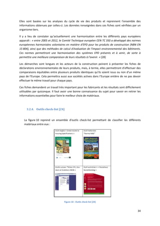 34
Elles sont basées sur les analyses du cycle de vie des produits et reprennent l’ensemble des
informations obtenues par celles-ci. Les données renseignées dans ces fiches sont vérifiées par un
organisme tiers.
Il y a lieu de constater qu’actuellement une harmonisation entre les différents pays européens
apparaît : « entre 2005 et 2012, le Comité Technique européen CEN TC 350 a développé des normes
européennes harmonisées volontaires en matière d'EPD pour les produits de construction (NBN EN
15 804), ainsi que des méthodes de calcul d'évaluation de l'impact environnemental des bâtiments.
Ces normes permettront une harmonisation des systèmes EPD présents et à venir, de sorte à
permettre une meilleure comparaison de leurs résultats à l'avenir. » [28]
Les démarches sont longues et les acteurs de la construction peinent à présenter les fiches de
déclarations environnementales de leurs produits, mais, à terme, elles permettront d’effectuer des
comparaisons équitables entre plusieurs produits identiques qu’ils soient issus ou non d’un même
pays de l’Europe. Cela permettra aussi aux sociétés actives dans l’Europe entière de ne pas devoir
effectuer le même travail pour chaque pays.
Ces fiches demandent un travail très important pour les fabricants et les résultats sont difficilement
utilisables par quiconque. Il faut avoir une bonne connaissance du sujet pour savoir en retirer les
informations essentielles pour faire le meilleur choix de matériaux.
3.2.4. Outils check-list [24]
La figure 10 reprend un ensemble d’outils check-list permettant de classifier les différents
matériaux entre eux :
Figure 10 : Outils check-list [24]
 