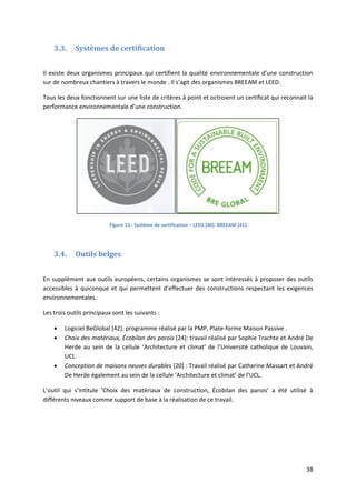 38
3.3. Systèmes de certification
Il existe deux organismes principaux qui certifient la qualité environnementale d’une construction
sur de nombreux chantiers à travers le monde . Il s’agit des organismes BREEAM et LEED.
Tous les deux fonctionnent sur une liste de critères à point et octroient un certificat qui reconnait la
performance environnementale d’une construction.
Figure 13 : Système de certification – LEED [40]- BREEAM [41]
3.4. Outils belges
En supplément aux outils européens, certains organismes se sont intéressés à proposer des outils
accessibles à quiconque et qui permettent d’effectuer des constructions respectant les exigences
environnementales.
Les trois outils principaux sont les suivants :
 Logiciel BeGlobal [42]: programme réalisé par la PMP, Plate-forme Maison Passive .
 Choix des matériaux, Écobilan des parois [24]: travail réalisé par Sophie Trachte et André De
Herde au sein de la cellule ‘Architecture et climat’ de l’Université catholique de Louvain,
UCL.
 Conception de maisons neuves durables [20] : Travail réalisé par Catherine Massart et André
De Herde également au sein de la cellule ‘Architecture et climat’ de l’UCL.
L’outil qui s’intitule ‘Choix des matériaux de construction, Écobilan des parois’ a été utilisé à
différents niveaux comme support de base à la réalisation de ce travail.
 
