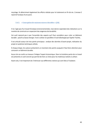 40
recyclage. Ils déterminent également les efforts réalisés pour le traitement en fin de vie. L’annexe 2
reprend l’analyse d’une paroi.
3.4.3. « Conception de maisons neuves durables » [20]
Il ne s’agit pas d’un travail d’analyse environnementale, mais donne cependant des indications sur la
manière de construire en respectant des exigences de durabilité.
Cet outil reprend pas à pas l’ensemble des aspects qu’il faut considérer pour créer un bâtiment
durable : passif ou basse énergie. Il est à utiliser en parallèle à l’outil développé par Sophie Trachte,
Il est articulé autour de trois points principaux : analyse des données d’avant-projet, réalisation du
projet et systèmes techniques utilisés.
À chaque étape, les auteurs présentent un inventaire des points auxquels il faut faire attention pour
concevoir un bâtiment durable.
Aucun de ces outils ou travaux n’intègre l’aspect économique. Dans la troisième partie de ce travail
est présenté un outil concret qui permet de faire un choix pour les matériaux isolants à utiliser.
Avant cela, il est important de s’intéresser aux différentes notions qui sont liées à l’isolation.
 
