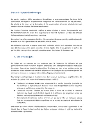 42
Partie II : Approche théorique
Le premier chapitre a défini les exigences énergétiques et environnementales. Au niveau de la
construction, les exigences de performance énergétique des parois extérieures ont été présentées.
La priorité a été mise sur la diminution de la consommation d’énergie principalement par
l’amélioration de l’isolation thermique des bâtiments.
Ce chapitre s’intéresse maintenant à définir la notion d’isolant. Il permet de comprendre leur
fonctionnement dans les parois dans lesquelles ils se trouvent. Il propose une base de réflexion
indispensable au choix judicieux de ces matériaux.
Les notions hygrothermiques sont abordées. Elles permettent de comprendre les problématiques de
transfert et de stockage de chaleur et d’humidité dans les parois.
Les différents aspects de la mise en œuvre sont finalement définis. Leurs méthodes d’installation
sont développées pour les parois suivantes : toiture, façade, dalle de sol, plancher et plafond de
parking. Elles correspondent aux applications intervenant dans la base de données créée.
4. Les isolants [26]
Un isolant est un matériau qui est important dans la conception de bâtiments et plus
particulièrement dans la réalisation de parois extérieures, car il est responsable de leur modulation
thermique. Il permet de réduire les déperditions de chaleur en hiver et de protéger contre les
surchauffes en été en réduisant le flux de température. Un choix judicieux du matériau permet de
diminuer la demande en énergie du bâtiment (chauffage ou refroidissement).
Pour comprendre le principe de fonctionnement d’un isolant, il faut analyser les phénomènes de
transfert de chaleur. Trois modes de propagation existent [26] [45]:
 Conduction : correspond à l’excitation moléculaire de la matière de proche en proche. Le
flux thermique se déplace toujours du chaud vers le froid et dépend de la chaleur des parois
ainsi que du coefficient de conductivité thermique, λ ;
 Convection naturelle : transfert de chaleur entre un fluide et un solide. Il s’effectue
également du chaud vers le froid et dépend de la différence de température entre les
éléments, de la vitesse de l’air et de la surface de contact ;
 Rayonnement : transfert de chaleur à travers un gaz ou le vide. Les molécules agitées
émettent un rayonnement électromagnétique qui se propage au travers de la matière en la
réchauffant ;
Le transfert de chaleur dans les isolants s’effectue par convection, conduction et rayonnement et est
illustré dans la figure 14. Les transferts de chaleur surfacique intérieur et extérieur incluent la
convection et le rayonnement.
 