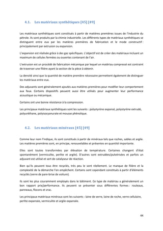 44
4.1. Les matériaux synthétiques [45] [49]
Les matériaux synthétiques sont constitués à partir de matières premières issues de l’industrie du
pétrole. Ils sont produits par la chimie industrielle. Les différents types de matériaux synthétiques se
distinguent entre eux par les matières premières de fabrication et le mode constructif :
principalement par extrusion ou expansion.
L’expansion est réalisée grâce à des gaz spécifiques. L’objectif est de créer des matériaux incluant un
maximum de cellules fermées ou ouvertes contenant de l’air.
L'extrusion est un procédé de fabrication mécanique par lequel un matériau compressé est contraint
de traverser une filière ayant la section de la pièce à obtenir.
La densité ainsi que la quantité de matière première nécessaire permettent également de distinguer
les matériaux entre eux.
Des adjuvants sont généralement ajoutés aux matières premières pour modifier leur comportement
aux feux. Certains dispositifs peuvent aussi être utilisés pour augmenter leur performance
acoustique ou mécanique.
Certains ont une bonne résistance à la compression.
Les principaux matériaux synthétiques sont les suivants : polystyrène expansé, polystyrène extrudé,
polyuréthane, polyisocyanurate et mousse phénolique.
4.2. Les matériaux minéraux [45] [49]
Comme leur nom l’indique, ils sont constitués à partir de minéraux tels que roches, sables et argile.
Les matières premières sont, en principe, renouvelables et présentes en quantité importante.
Elles sont toutes transformées par élévation de température. Certaines changent d’état
spontanément (vermiculite, perlite et argile). D’autres sont extrudées/pulvérisées et parfois un
adjuvant est utilisé et sert de catalyseur de réaction.
Bien qu’ils peuvent tous être recyclés, très peu le sont réellement. Le manque de filière et la
complexité de la démarche l’en empêchent. Certains sont cependant constitués à partir d’éléments
recyclés (verre de pare-brise de voiture).
Ils sont les plus couramment employés dans le bâtiment. Ce type de matériau a généralement un
bon rapport prix/performance. Ils peuvent se présenter sous différentes formes : rouleaux,
panneaux, flocons et vrac.
Les principaux matériaux minéraux sont les suivants : laine de verre, laine de roche, verre cellulaire,
perlite expansée, vermiculite et argile expansée.
 