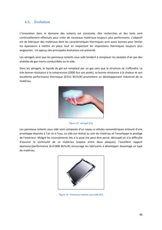 46
4.5. Évolution
L’innovation dans le domaine des isolants est constante. Des recherches et des tests sont
continuellement effectués pour créer de nouveaux matériaux toujours plus performants. L’objectif
est de fabriquer des matériaux dont les caractéristiques thermiques sont assez bonnes pour limiter
les épaisseurs à mettre en place tout en respectant les impositions thermiques toujours plus
exigeantes. Un aperçu des principales évolutions est présenté.
Les aérogels ainsi que les panneaux isolants sous vide tendent à remplacer les alvéoles d’air par des
alvéoles de gaz moins conductibles ou le vide.
Dans les aérogels, le liquide du gel est remplacé par un gaz sans que la structure ne s’effondre. La
très bonne résistance à la compression (2000 fois son poids), sa bonne résistance à la chaleur et son
excellente performance thermique (0.011 W/m/K) promettent un développement industriel de ce
matériau.
Figure 15 : Aérogel [51]
Les panneaux isolants sous vide sont composés d’un noyau à cellules nanométriques entouré d’une
enveloppe étanche à l’air et à l’eau. Le vide est réalisé au sein du matériau et l’enveloppe le protège
de l’extérieur. Malgré les inconvénients liés à la pose (ne peut être percé, découpé) et à la difficulté
d’assurer la continuité de ce matériau (espace entre deux plaques), l’excellent rapport
épaisseur/performance (λ=0.008 W/m/K) encourage les fabricants à développer davantage ce type
de matériau.
Figure 16 : Panneaux isolants sous vide [52]
 