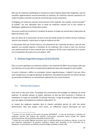 47
Bien que les matériaux synthétiques et minéraux se soient imposés depuis bien longtemps, avec les
nouvelles réglementations environnementales et sanitaires, les matériaux naturels reviennent à la
mode et tendent à prendre une part de marché de plus en plus importante.
En Belgique, les matériaux naturels recommencent à être exploités. Des sociétés, comme Carodec14
et Ecobati15
qui sont spécialisés dans la vente de matériaux naturels ont vu leur activité se
développer rapidement ses 10 dernières années.
Une jeune société de Fernelmont à l’ambition de devenir un leader du marché dans la fabrication de
béton de chanvre. [53]
Dans les salons de la construction, de plus en plus de stands vantant les mérites de leurs matériaux
naturels sont présents. L’attrait pour ce type de matériau est réel.
La découverte faite par Priscilla Simonis, une physicienne de l’université de Namur, pourrait bien
apporter une nouvelle réponse à l’évolution de ces matériaux. Elle a réussi à créer une structure
aussi performante que la laine minérale avec une épaisseur 10 fois moins importante en se basant
sur la composition de la peau d’un ours polaire. [54]
5. Notions hygrothermiques [23] [15] [45]
Dans un travail spécifique aux matériaux isolants, il est important de définir les principaux rôles que
ces matériaux ont à jouer dans le comportement global des parois dans lesquels ils sont installés.
Ce point s’intéresse à définir les principales notions hygrothermiques. L’objectif n’est pas d’être
aussi complet qu’un ouvrage de physique du bâtiment, mais plutôt de présenter les notions de base
qui permettent d’effectuer un raisonnement cohérent lors d’un choix d’isolants.
5.1. Notions thermiques
Aussi bien en été qu’en hiver, l’enveloppe des constructions doit protéger les habitants du climat
extérieur. En période estivale, la chaleur extérieure ne doit pas être transmise à l’intérieur de
l’habitation au risque de surchauffe. En période hivernale, il s’agit de protéger le volume intérieur
pour que règne une température ambiante viable (18-21 °C).
Le respect des exigences exposées dans le chapitre précédent permet de créer des parois
performantes. Elles sont basées, entre autres, sur différentes notions thermiques qui sont
14
Carodec est une société qui fait partie du groupe BATIGROUP. En plus de promouvoir l’utilisation de
matériaux naturels, elle propose des solutions constructives innovantes tenant compte des aspects
environnementaux. Elle est présente à Bruxelles et Genval. [83]
15
Ecobati est une société liégeoise précurseur dans la commercialisation de matériaux naturels. Ils sont les
plus important importateurs de plusieurs matériaux isolants pour lesquelles ils ont l’exclusivité de la
distribution. Il sont présents sur différents marchés (belge, hollandais, français. [84]
 