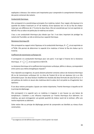 48
expliquées ci-dessous. Ces notions sont importantes pour comprendre le comportement thermique
des parois contenant des isolants.
Conductivité thermique
Elle correspond à la caractéristique principale d’un matériau isolant. Pour rappel, elle équivaut à la
quantité de chaleur traversant un m² de matériau d’une épaisseur de 1 m dû au flux de chaleur
induit par une différence de 1 °K entre les deux faces. Elle est caractérisée par λ et est exprimée en
W/m/K. Plus sa valeur est petite plus le matériau est isolant.
L’eau a une conductivité thermique plus élevée que l’air. Il est donc important de protéger les
isolants de l’humidité, car elle en diminue leur capacité thermique.
Résistance thermique (R)
Elle correspond au rapport entre l’épaisseur et la conductivité thermique, , et est exprimée en
m²*K/W. Elle permet de déterminer la capacité d’un matériau à freiner le flux de chaleur qui le
traverse.
Coefficient de transmission surfacique (U)
Il correspond à la conductivité thermique pour une paroi. Il est égal à l’inverse de la résistance
thermique, , et est exprimé en W/m²/K.
La résistance thermique et le coefficient de transmission surfacique, définis ci-dessus, correspondent
entre autres aux critères énergétiques imposés16
.
Pour répondre aux exigences, les parois doivent présenter certaines valeurs de résistance thermique
(R) ou de transmission surfacique (U). Le choix de l’isolant (λ) et de son épaisseur (e) a un rôle
primordial à jouer. Ces deux facteurs modifient les résultats des deux formules de calcul du R ou U. Il
est judicieux de mettre en œuvre des matériaux dont la valeur de λ est petite ou d’augmenter leur
épaisseur.
À ces deux notions principales s’ajoute une notion importante, l’inertie thermique à laquelle est lié
le principe de déphasage.
Elle correspond à la capacité qu’a un matériau à s’opposer à une hausse ou une baisse de
température. L’isolation a une influence importante sur l’inertie thermique d’un bâtiment. Un
matériau, qui peut emmagasiner une grande quantité de chaleur avant de la restituer, offre une
inertie importante au bâtiment.
Cette notion liée au principe de déphasage permet de comprendre ses bienfaits au niveau d’une
construction.
16
Les exigences ont été définies dans le point 1.3 de la partie I du travail.
 