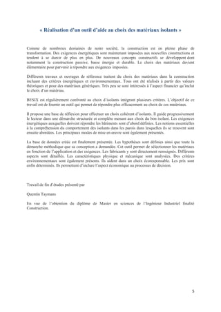5
« Réalisation d’un outil d’aide au choix des matériaux isolants »
Comme de nombreux domaines de notre société, la construction est en pleine phase de
transformation. Des exigences énergétiques sont maintenant imposées aux nouvelles constructions et
tendent à se durcir de plus en plus. De nouveaux concepts constructifs se développent dont
notamment la construction passive, basse énergie et durable. Le choix des matériaux devient
élémentaire pour parvenir à répondre aux exigences imposées.
Différents travaux et ouvrages de référence traitent du choix des matériaux dans la construction
incluant des critères énergétiques et environnementaux. Tous ont été réalisés à partir des valeurs
théoriques et pour des matériaux génériques. Très peu se sont intéressés à l’aspect financier qu’inclut
le choix d’un matériau.
BESIX est régulièrement confronté au choix d’isolants intégrant plusieurs critères. L’objectif de ce
travail est de fournir un outil qui permet de répondre plus efficacement au choix de ces matériaux.
Il propose une base de réflexion pour effectuer un choix cohérent d’isolants. Il guide progressivement
le lecteur dans une démarche structurée et complète menant aux choix du bon isolant. Les exigences
énergétiques auxquelles doivent répondre les bâtiments sont d’abord définies. Les notions essentielles
à la compréhension du comportement des isolants dans les parois dans lesquelles ils se trouvent sont
ensuite abordées. Les principaux modes de mise en œuvre sont également présentés.
La base de données créée est finalement présentée. Les hypothèses sont définies ainsi que toute la
démarche méthodique que sa conception a demandée. Cet outil permet de sélectionner les matériaux
en fonction de l’application et des exigences. Les fabricants y sont directement renseignés. Différents
aspects sont détaillés. Les caractéristiques physique et mécanique sont analysées. Des critères
environnementaux sont également présents. Ils aident dans un choix écoresponsable. Les prix sont
enfin déterminés. Ils permettent d’inclure l’aspect économique au processus de décision.
Travail de fin d’études présenté par
Quentin Taymans
En vue de l’obtention du diplôme de Master en sciences de l’Ingénieur Industriel finalité
Construction.
 