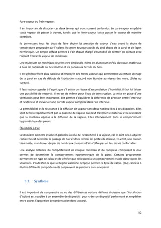 52
Pare-vapeur ou frein-vapeur:
Il est important de dissocier ces deux termes qui sont souvent confondus. Le pare-vapeur empêche
toute vapeur de passer à travers, tandis que le frein-vapeur laisse passer le vapeur de manière
contrôlée.
Ils permettent tous les deux de faire chuter la pression de vapeur d’eau avant la chute de
température provoquée par l’isolant. Ils seront toujours posés du côté chaud de la paroi et de façon
hermétique. Un simple défaut permet à l’air chaud chargé d’humidité de rentrer en contact avec
l’isolant froid et la vapeur de condenser.
Une multitude de matériaux peuvent être employés : films en aluminium et/ou plastique, matériaux
à base de polyamide ou de cellulose et les panneaux dérivés du bois.
Il est généralement plus judicieux d’employer des freins-vapeurs qui permettent un certain séchage
de la paroi en cas de défauts de fabrication (raccord non étanche au niveau des murs, câbles ou
tuyaux).
Il faut toujours garder à l’esprit que s’il existe un risque d’accumulation d’humidité, il faut lui laisser
une possibilité de ressortir. Il en est de même pour l’eau de construction. La mise en place d’une
ventilation peut être importante. Elle permet d’équilibrer la différence de pression entre l’intérieur
et l’extérieur et d’évacuer une part de vapeur comprise dans l’air intérieur.
La perméabilité et la résistance à la diffusion de vapeur sont deux notions liées à ces dispositifs. Elles
sont définis respectivement par la quantité de vapeur qui peut traverser le matériau et la résistance
que la matériau oppose à la diffusion de la vapeur. Elles interviennent dans le comportement
hygrométrique des parois.
Étanchéité à l’air
Ce dispositif doit être étudié en parallèle à celui de l’étanchéité à la vapeur, car ils sont liés. L’objectif
recherché est de limiter le passage de l’air et donc limiter les pertes de chaleur. En effet, une maison
bien isolée, mais traversée par de nombreux courants d’air n’offre pas un lieu de vie confortable.
Une analyse détaillée du comportement de chaque matériau et du complexe composant le mur
permet de déterminer le comportement hygrométrique de la paroi. Certains programmes
permettent ce type de calcul et de vérifier que telle paroi à un comportement viable dans toutes les
situations. L’outil ISOLIN que la Région wallonne propose permet ce type de calcul. [56] L’annexe 4
illustre différents comportements qui peuvent se produire dans une paroi.
5.3. Synthèse
Il est important de comprendre au vu des différentes notions définies ci-dessus que l’installation
d’isolant est couplée à un ensemble de dispositifs pour créer un dispositif performant et empêcher
entre autres l’apparition de condensation dans la paroi.
 