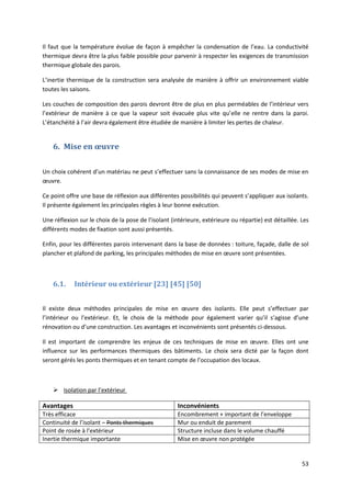 53
Il faut que la température évolue de façon à empêcher la condensation de l’eau. La conductivité
thermique devra être la plus faible possible pour parvenir à respecter les exigences de transmission
thermique globale des parois.
L’inertie thermique de la construction sera analysée de manière à offrir un environnement viable
toutes les saisons.
Les couches de composition des parois devront être de plus en plus perméables de l’intérieur vers
l’extérieur de manière à ce que la vapeur soit évacuée plus vite qu’elle ne rentre dans la paroi.
L’étanchéité à l’air devra également être étudiée de manière à limiter les pertes de chaleur.
6. Mise en œuvre
Un choix cohérent d’un matériau ne peut s’effectuer sans la connaissance de ses modes de mise en
œuvre.
Ce point offre une base de réflexion aux différentes possibilités qui peuvent s’appliquer aux isolants.
Il présente également les principales règles à leur bonne exécution.
Une réflexion sur le choix de la pose de l’isolant (intérieure, extérieure ou répartie) est détaillée. Les
différents modes de fixation sont aussi présentés.
Enfin, pour les différentes parois intervenant dans la base de données : toiture, façade, dalle de sol
plancher et plafond de parking, les principales méthodes de mise en œuvre sont présentées.
6.1. Intérieur ou extérieur [23] [45] [50]
Il existe deux méthodes principales de mise en œuvre des isolants. Elle peut s’effectuer par
l’intérieur ou l’extérieur. Et, le choix de la méthode pour également varier qu’il s’agisse d’une
rénovation ou d’une construction. Les avantages et inconvénients sont présentés ci-dessous.
Il est important de comprendre les enjeux de ces techniques de mise en œuvre. Elles ont une
influence sur les performances thermiques des bâtiments. Le choix sera dicté par la façon dont
seront gérés les ponts thermiques et en tenant compte de l’occupation des locaux.
 Isolation par l’extérieur
Avantages Inconvénients
Très efficace Encombrement + important de l’enveloppe
Continuité de l’isolant – Ponts thermiques Mur ou enduit de parement
Point de rosée à l’extérieur Structure incluse dans le volume chauffé
Inertie thermique importante Mise en œuvre non protégée
 