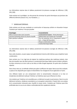 54
Les informations reprises dans le tableau proviennent de plusieurs ouvrages de référence ( [39],
[45], [50]).
Cette solution est à privilégier, car elle permet de minimiser les ponts thermiques aux jonctions des
différents éléments (toiture-mur, mur-fondation,…).
 Isolation par l’intérieure
Cette solution est très peu employée en construction et beaucoup utilisée en rénovation lorsque
l’isolation par l’extérieur n’est pas possible.
Avantages Inconvénients
Mise en œuvre dans zone couverte Continuité de l’isolant – Ponts thermiques
Structure portante exclue du volume chauffé Détérioration de l’isolant par l’humidité
Murs porteurs suffisent Pas de protection de la maçonnerie contre t °
ext. -> risque de fissuration
Risque condensation interne
Inertie thermique faible
Les informations reprises dans le tableau proviennent de plusieurs ouvrages de référence ( [39],
[45], [50]).
Dans cette situation, un pare-vapeur sera généralement situé du côté intérieur pour empêcher toute
condensation.
Dans certains cas, il ne s’agit plus de séparer les matériaux porteurs des matériaux isolants, mais
bien de travailler avec des blocs porteurs à conductivité thermique faible comme le béton cellulaire,
les blocs monomurs en terre cuite ou les blocs en bille d’argile expansée. On parle alors d’isolation
répartie.
Dans chacun des cas, la méthode utilisée pour gérer la diffusion de vapeur devra aussi être analysée.
La place et les dispositifs pare-vapeur et étanchéité à l’air changeront d’une application à l’autre.
Une réflexion basée sur une comparaison entre la consommation nécessaire à la mise en
température du bâtiment isolé par l’intérieur ou l’extérieur peut aussi influencer le choix.
Une isolation par l’extérieur est conseillée pour un bâtiment occupé en permanence. Dans le cas de
bâtiments tertiaires, résidences secondaires ou à occupation saisonnière, il faudra faire une analyse
de la consommation nécessaire pour chauffer la masse inerte. L’isolation par l’intérieur peut être
préférable dans le cas où une chaleur confortable doit être rapidement atteinte.
 