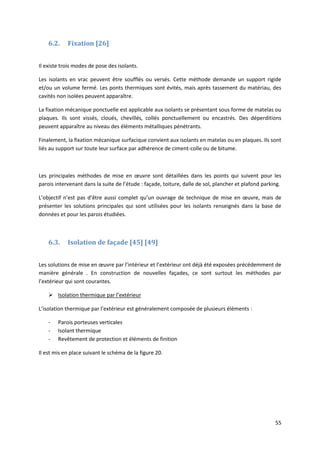55
6.2. Fixation [26]
Il existe trois modes de pose des isolants.
Les isolants en vrac peuvent être soufflés ou versés. Cette méthode demande un support rigide
et/ou un volume fermé. Les ponts thermiques sont évités, mais après tassement du matériau, des
cavités non isolées peuvent apparaître.
La fixation mécanique ponctuelle est applicable aux isolants se présentant sous forme de matelas ou
plaques. Ils sont vissés, cloués, chevillés, collés ponctuellement ou encastrés. Des déperditions
peuvent apparaître au niveau des éléments métalliques pénétrants.
Finalement, la fixation mécanique surfacique convient aux isolants en matelas ou en plaques. Ils sont
liés au support sur toute leur surface par adhérence de ciment-colle ou de bitume.
Les principales méthodes de mise en œuvre sont détaillées dans les points qui suivent pour les
parois intervenant dans la suite de l’étude : façade, toiture, dalle de sol, plancher et plafond parking.
L’objectif n’est pas d’être aussi complet qu’un ouvrage de technique de mise en œuvre, mais de
présenter les solutions principales qui sont utilisées pour les isolants renseignés dans la base de
données et pour les parois étudiées.
6.3. Isolation de façade [45] [49]
Les solutions de mise en œuvre par l’intérieur et l’extérieur ont déjà été exposées précédemment de
manière générale . En construction de nouvelles façades, ce sont surtout les méthodes par
l’extérieur qui sont courantes.
 Isolation thermique par l’extérieur
L’isolation thermique par l’extérieur est généralement composée de plusieurs éléments :
- Parois porteuses verticales
- Isolant thermique
- Revêtement de protection et éléments de finition
Il est mis en place suivant le schéma de la figure 20.
 