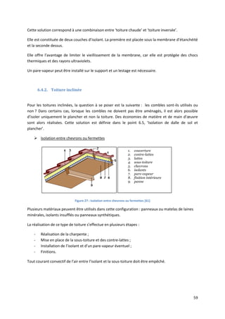 59
Cette solution correspond à une combinaison entre ‘toiture chaude’ et ‘toiture inversée’.
Elle est constituée de deux couches d’isolant. La première est placée sous la membrane d’étanchéité
et la seconde dessus.
Elle offre l’avantage de limiter le vieillissement de la membrane, car elle est protégée des chocs
thermiques et des rayons ultraviolets.
Un pare-vapeur peut être installé sur le support et un lestage est nécessaire.
6.4.2. Toiture inclinée
Pour les toitures inclinées, la question à se poser est la suivante : les combles sont-ils utilisés ou
non ? Dans certains cas, lorsque les combles ne doivent pas être aménagés, il est alors possible
d’isoler uniquement le plancher et non la toiture. Des économies de matière et de main d’œuvre
sont alors réalisées. Cette solution est définie dans le point 6.5, ‘Isolation de dalle de sol et
plancher’.
 Isolation entre chevrons ou fermettes
Figure 27 : Isolation entre chevrons ou fermettes [61]
Plusieurs matériaux peuvent être utilisés dans cette configuration : panneaux ou matelas de laines
minérales, isolants insufflés ou panneaux synthétiques.
La réalisation de ce type de toiture s’effectue en plusieurs étapes :
- Réalisation de la charpente ;
- Mise en place de la sous-toiture et des contre-lattes ;
- Installation de l’isolant et d’un pare-vapeur éventuel ;
- Finitions.
Tout courant convectif de l’air entre l’isolant et la sous-toiture doit être empêché.
1. couverture
2. contre-lattes
3. lattes
4. sous-toiture
5. chevrons
6. isolants
7. pare-vapeur
8. finition intérieure
9. panne
 